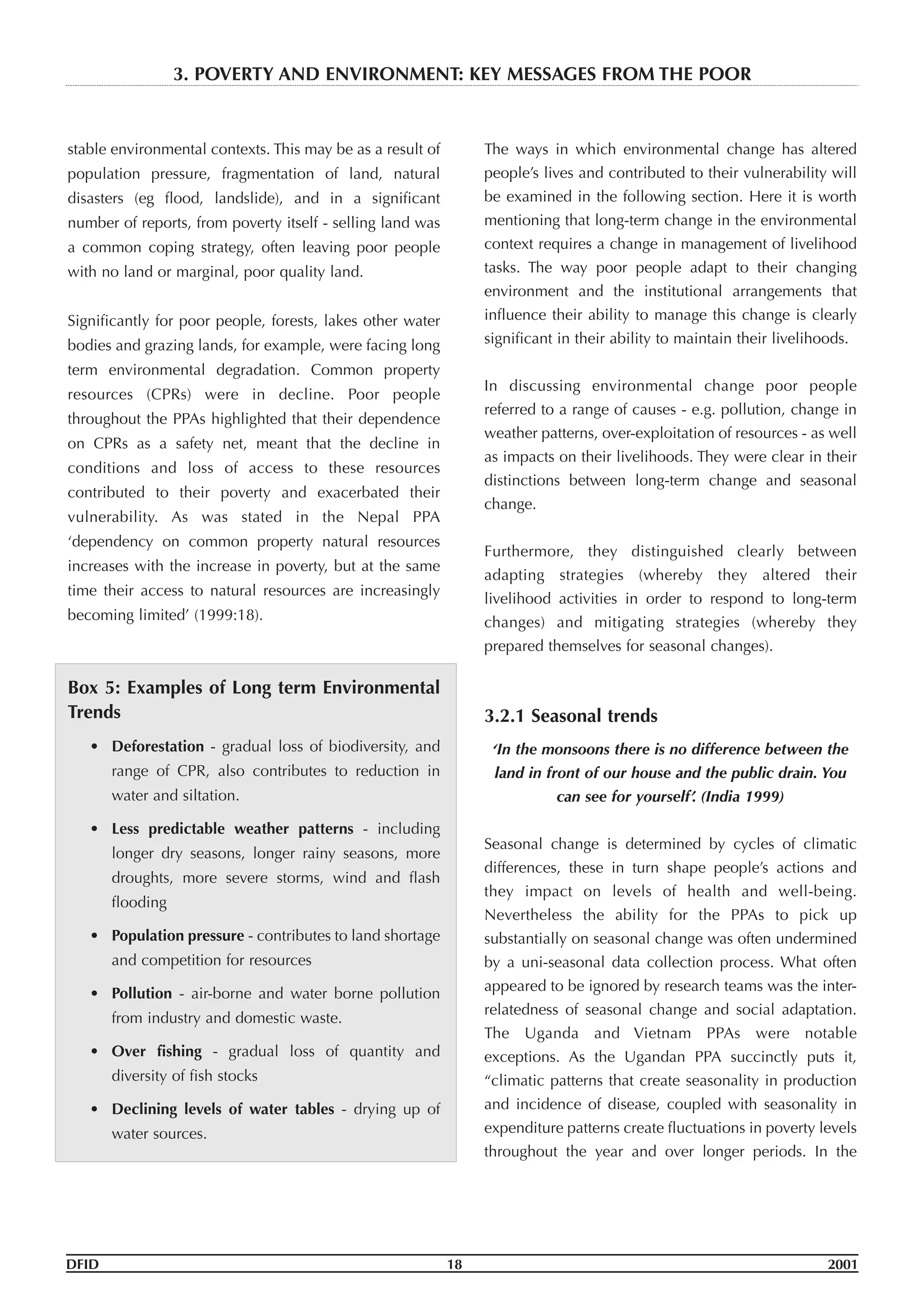 stable environmental contexts. This may be as a result of
population pressure, fragmentation of land, natural
disasters (eg flood, landslide), and in a significant
number of reports, from poverty itself - selling land was
a common coping strategy, often leaving poor people
with no land or marginal, poor quality land.
Significantly for poor people, forests, lakes other water
bodies and grazing lands, for example, were facing long
term environmental degradation. Common property
resources (CPRs) were in decline. Poor people
throughout the PPAs highlighted that their dependence
on CPRs as a safety net, meant that the decline in
conditions and loss of access to these resources
contributed to their poverty and exacerbated their
vulnerability. As was stated in the Nepal PPA
‘dependency on common property natural resources
increases with the increase in poverty, but at the same
time their access to natural resources are increasingly
becoming limited’ (1999:18).
Box 5: Examples of Long term Environmental
Trends
• Deforestation - gradual loss of biodiversity, and
range of CPR, also contributes to reduction in
water and siltation.
• Less predictable weather patterns - including
longer dry seasons, longer rainy seasons, more
droughts, more severe storms, wind and flash
flooding
• Population pressure - contributes to land shortage
and competition for resources
• Pollution - air-borne and water borne pollution
from industry and domestic waste.
• Over fishing - gradual loss of quantity and
diversity of fish stocks
• Declining levels of water tables - drying up of
water sources.
The ways in which environmental change has altered
people’s lives and contributed to their vulnerability will
be examined in the following section. Here it is worth
mentioning that long-term change in the environmental
context requires a change in management of livelihood
tasks. The way poor people adapt to their changing
environment and the institutional arrangements that
influence their ability to manage this change is clearly
significant in their ability to maintain their livelihoods.
In discussing environmental change poor people
referred to a range of causes - e.g. pollution, change in
weather patterns, over-exploitation of resources - as well
as impacts on their livelihoods. They were clear in their
distinctions between long-term change and seasonal
change.
Furthermore, they distinguished clearly between
adapting strategies (whereby they altered their
livelihood activities in order to respond to long-term
changes) and mitigating strategies (whereby they
prepared themselves for seasonal changes).
3.2.1 Seasonal trends
‘In the monsoons there is no difference between the
land in front of our house and the public drain. You
can see for yourself’. (India 1999)
Seasonal change is determined by cycles of climatic
differences, these in turn shape people’s actions and
they impact on levels of health and well-being.
Nevertheless the ability for the PPAs to pick up
substantially on seasonal change was often undermined
by a uni-seasonal data collection process. What often
appeared to be ignored by research teams was the inter-
relatedness of seasonal change and social adaptation.
The Uganda and Vietnam PPAs were notable
exceptions. As the Ugandan PPA succinctly puts it,
“climatic patterns that create seasonality in production
and incidence of disease, coupled with seasonality in
expenditure patterns create fluctuations in poverty levels
throughout the year and over longer periods. In the
DFID 18 2001
3. POVERTY AND ENVIRONMENT: KEY MESSAGES FROM THE POOR
 