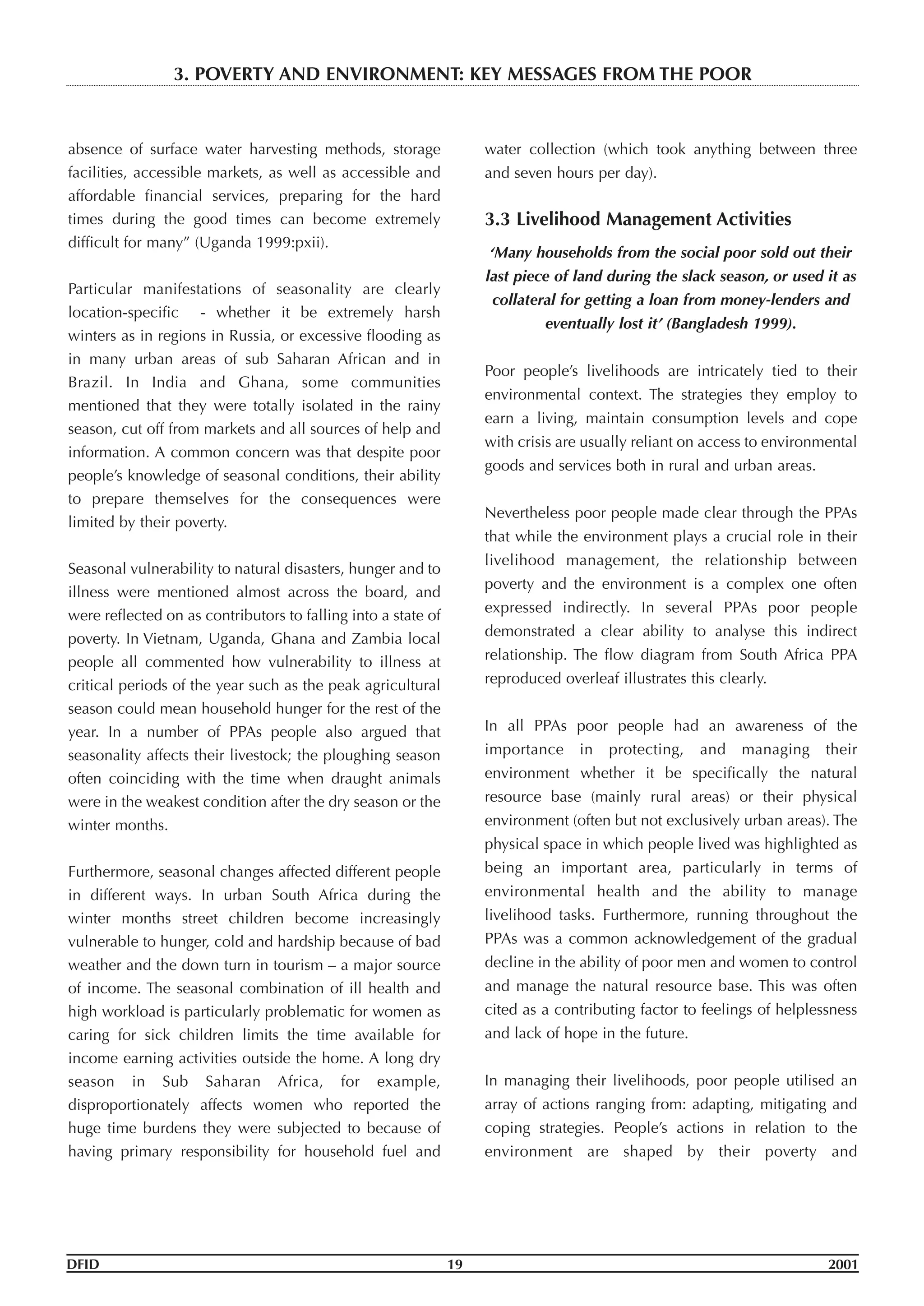 absence of surface water harvesting methods, storage
facilities, accessible markets, as well as accessible and
affordable financial services, preparing for the hard
times during the good times can become extremely
difficult for many” (Uganda 1999:pxii).
Particular manifestations of seasonality are clearly
location-specific - whether it be extremely harsh
winters as in regions in Russia, or excessive flooding as
in many urban areas of sub Saharan African and in
Brazil. In India and Ghana, some communities
mentioned that they were totally isolated in the rainy
season, cut off from markets and all sources of help and
information. A common concern was that despite poor
people’s knowledge of seasonal conditions, their ability
to prepare themselves for the consequences were
limited by their poverty.
Seasonal vulnerability to natural disasters, hunger and to
illness were mentioned almost across the board, and
were reflected on as contributors to falling into a state of
poverty. In Vietnam, Uganda, Ghana and Zambia local
people all commented how vulnerability to illness at
critical periods of the year such as the peak agricultural
season could mean household hunger for the rest of the
year. In a number of PPAs people also argued that
seasonality affects their livestock; the ploughing season
often coinciding with the time when draught animals
were in the weakest condition after the dry season or the
winter months.
Furthermore, seasonal changes affected different people
in different ways. In urban South Africa during the
winter months street children become increasingly
vulnerable to hunger, cold and hardship because of bad
weather and the down turn in tourism – a major source
of income. The seasonal combination of ill health and
high workload is particularly problematic for women as
caring for sick children limits the time available for
income earning activities outside the home. A long dry
season in Sub Saharan Africa, for example,
disproportionately affects women who reported the
huge time burdens they were subjected to because of
having primary responsibility for household fuel and
water collection (which took anything between three
and seven hours per day).
3.3 Livelihood Management Activities
‘Many households from the social poor sold out their
last piece of land during the slack season, or used it as
collateral for getting a loan from money-lenders and
eventually lost it’ (Bangladesh 1999).
Poor people’s livelihoods are intricately tied to their
environmental context. The strategies they employ to
earn a living, maintain consumption levels and cope
with crisis are usually reliant on access to environmental
goods and services both in rural and urban areas.
Nevertheless poor people made clear through the PPAs
that while the environment plays a crucial role in their
livelihood management, the relationship between
poverty and the environment is a complex one often
expressed indirectly. In several PPAs poor people
demonstrated a clear ability to analyse this indirect
relationship. The flow diagram from South Africa PPA
reproduced overleaf illustrates this clearly.
In all PPAs poor people had an awareness of the
importance in protecting, and managing their
environment whether it be specifically the natural
resource base (mainly rural areas) or their physical
environment (often but not exclusively urban areas). The
physical space in which people lived was highlighted as
being an important area, particularly in terms of
environmental health and the ability to manage
livelihood tasks. Furthermore, running throughout the
PPAs was a common acknowledgement of the gradual
decline in the ability of poor men and women to control
and manage the natural resource base. This was often
cited as a contributing factor to feelings of helplessness
and lack of hope in the future.
In managing their livelihoods, poor people utilised an
array of actions ranging from: adapting, mitigating and
coping strategies. People’s actions in relation to the
environment are shaped by their poverty and
DFID 19 2001
3. POVERTY AND ENVIRONMENT: KEY MESSAGES FROM THE POOR
 