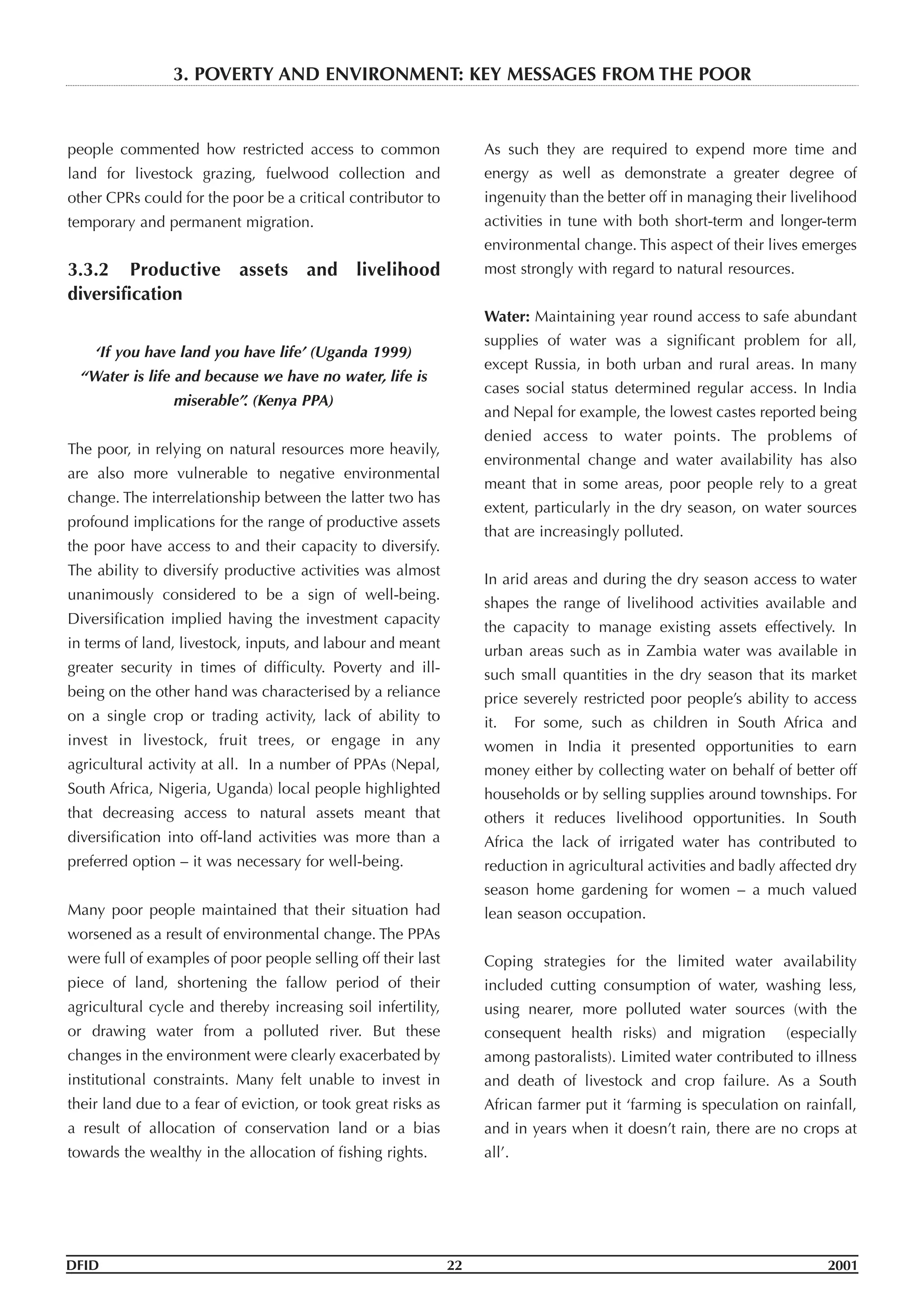 people commented how restricted access to common
land for livestock grazing, fuelwood collection and
other CPRs could for the poor be a critical contributor to
temporary and permanent migration.
3.3.2 Productive assets and livelihood
diversification
‘If you have land you have life’ (Uganda 1999)
“Water is life and because we have no water, life is
miserable”. (Kenya PPA)
The poor, in relying on natural resources more heavily,
are also more vulnerable to negative environmental
change. The interrelationship between the latter two has
profound implications for the range of productive assets
the poor have access to and their capacity to diversify.
The ability to diversify productive activities was almost
unanimously considered to be a sign of well-being.
Diversification implied having the investment capacity
in terms of land, livestock, inputs, and labour and meant
greater security in times of difficulty. Poverty and ill-
being on the other hand was characterised by a reliance
on a single crop or trading activity, lack of ability to
invest in livestock, fruit trees, or engage in any
agricultural activity at all. In a number of PPAs (Nepal,
South Africa, Nigeria, Uganda) local people highlighted
that decreasing access to natural assets meant that
diversification into off-land activities was more than a
preferred option – it was necessary for well-being.
Many poor people maintained that their situation had
worsened as a result of environmental change. The PPAs
were full of examples of poor people selling off their last
piece of land, shortening the fallow period of their
agricultural cycle and thereby increasing soil infertility,
or drawing water from a polluted river. But these
changes in the environment were clearly exacerbated by
institutional constraints. Many felt unable to invest in
their land due to a fear of eviction, or took great risks as
a result of allocation of conservation land or a bias
towards the wealthy in the allocation of fishing rights.
As such they are required to expend more time and
energy as well as demonstrate a greater degree of
ingenuity than the better off in managing their livelihood
activities in tune with both short-term and longer-term
environmental change. This aspect of their lives emerges
most strongly with regard to natural resources.
Water: Maintaining year round access to safe abundant
supplies of water was a significant problem for all,
except Russia, in both urban and rural areas. In many
cases social status determined regular access. In India
and Nepal for example, the lowest castes reported being
denied access to water points. The problems of
environmental change and water availability has also
meant that in some areas, poor people rely to a great
extent, particularly in the dry season, on water sources
that are increasingly polluted.
In arid areas and during the dry season access to water
shapes the range of livelihood activities available and
the capacity to manage existing assets effectively. In
urban areas such as in Zambia water was available in
such small quantities in the dry season that its market
price severely restricted poor people’s ability to access
it. For some, such as children in South Africa and
women in India it presented opportunities to earn
money either by collecting water on behalf of better off
households or by selling supplies around townships. For
others it reduces livelihood opportunities. In South
Africa the lack of irrigated water has contributed to
reduction in agricultural activities and badly affected dry
season home gardening for women – a much valued
lean season occupation.
Coping strategies for the limited water availability
included cutting consumption of water, washing less,
using nearer, more polluted water sources (with the
consequent health risks) and migration (especially
among pastoralists). Limited water contributed to illness
and death of livestock and crop failure. As a South
African farmer put it ‘farming is speculation on rainfall,
and in years when it doesn’t rain, there are no crops at
all’.
DFID 22 2001
3. POVERTY AND ENVIRONMENT: KEY MESSAGES FROM THE POOR
 