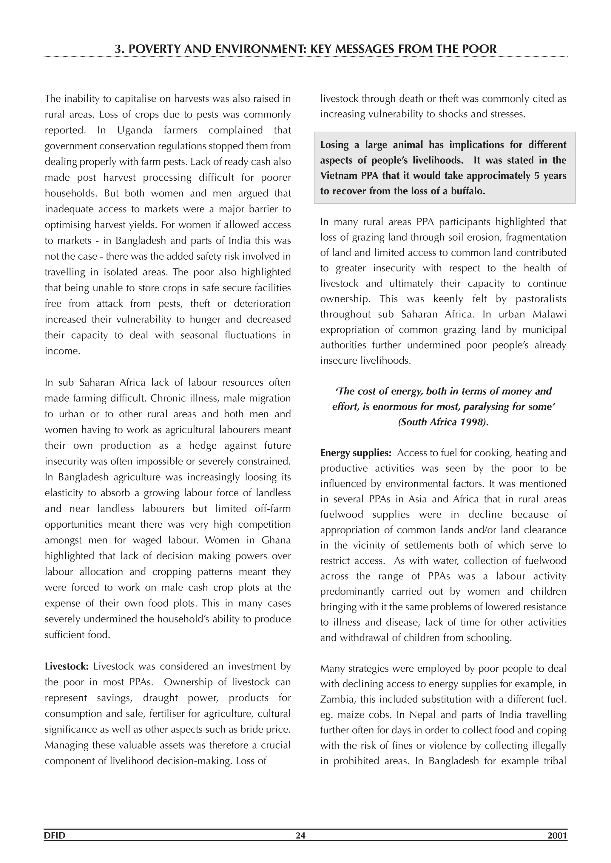 The inability to capitalise on harvests was also raised in
rural areas. Loss of crops due to pests was commonly
reported. In Uganda farmers complained that
government conservation regulations stopped them from
dealing properly with farm pests. Lack of ready cash also
made post harvest processing difficult for poorer
households. But both women and men argued that
inadequate access to markets were a major barrier to
optimising harvest yields. For women if allowed access
to markets - in Bangladesh and parts of India this was
not the case - there was the added safety risk involved in
travelling in isolated areas. The poor also highlighted
that being unable to store crops in safe secure facilities
free from attack from pests, theft or deterioration
increased their vulnerability to hunger and decreased
their capacity to deal with seasonal fluctuations in
income.
In sub Saharan Africa lack of labour resources often
made farming difficult. Chronic illness, male migration
to urban or to other rural areas and both men and
women having to work as agricultural labourers meant
their own production as a hedge against future
insecurity was often impossible or severely constrained.
In Bangladesh agriculture was increasingly loosing its
elasticity to absorb a growing labour force of landless
and near landless labourers but limited off-farm
opportunities meant there was very high competition
amongst men for waged labour. Women in Ghana
highlighted that lack of decision making powers over
labour allocation and cropping patterns meant they
were forced to work on male cash crop plots at the
expense of their own food plots. This in many cases
severely undermined the household’s ability to produce
sufficient food.
Livestock: Livestock was considered an investment by
the poor in most PPAs. Ownership of livestock can
represent savings, draught power, products for
consumption and sale, fertiliser for agriculture, cultural
significance as well as other aspects such as bride price.
Managing these valuable assets was therefore a crucial
component of livelihood decision-making. Loss of
livestock through death or theft was commonly cited as
increasing vulnerability to shocks and stresses.
Losing a large animal has implications for different
aspects of people’s livelihoods. It was stated in the
Vietnam PPA that it would take approcimately 5 years
to recover from the loss of a buffalo.
In many rural areas PPA participants highlighted that
loss of grazing land through soil erosion, fragmentation
of land and limited access to common land contributed
to greater insecurity with respect to the health of
livestock and ultimately their capacity to continue
ownership. This was keenly felt by pastoralists
throughout sub Saharan Africa. In urban Malawi
expropriation of common grazing land by municipal
authorities further undermined poor people’s already
insecure livelihoods.
‘The cost of energy, both in terms of money and
effort, is enormous for most, paralysing for some’
(South Africa 1998).
Energy supplies: Access to fuel for cooking, heating and
productive activities was seen by the poor to be
influenced by environmental factors. It was mentioned
in several PPAs in Asia and Africa that in rural areas
fuelwood supplies were in decline because of
appropriation of common lands and/or land clearance
in the vicinity of settlements both of which serve to
restrict access. As with water, collection of fuelwood
across the range of PPAs was a labour activity
predominantly carried out by women and children
bringing with it the same problems of lowered resistance
to illness and disease, lack of time for other activities
and withdrawal of children from schooling.
Many strategies were employed by poor people to deal
with declining access to energy supplies for example, in
Zambia, this included substitution with a different fuel.
eg. maize cobs. In Nepal and parts of India travelling
further often for days in order to collect food and coping
with the risk of fines or violence by collecting illegally
in prohibited areas. In Bangladesh for example tribal
DFID 24 2001
3. POVERTY AND ENVIRONMENT: KEY MESSAGES FROM THE POOR
 