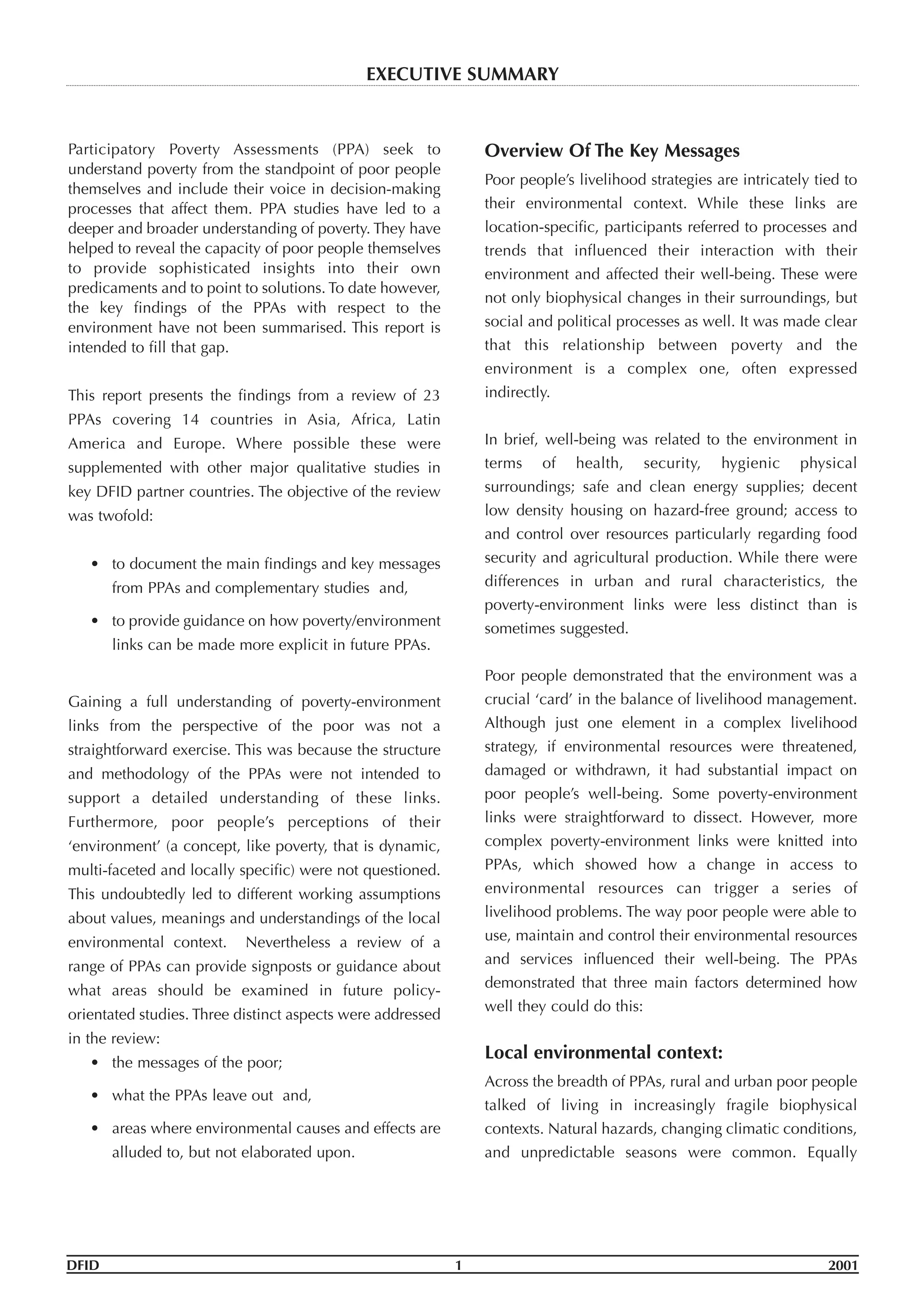 Participatory Poverty Assessments (PPA) seek to
understand poverty from the standpoint of poor people
themselves and include their voice in decision-making
processes that affect them. PPA studies have led to a
deeper and broader understanding of poverty. They have
helped to reveal the capacity of poor people themselves
to provide sophisticated insights into their own
predicaments and to point to solutions. To date however,
the key findings of the PPAs with respect to the
environment have not been summarised. This report is
intended to fill that gap.
This report presents the findings from a review of 23
PPAs covering 14 countries in Asia, Africa, Latin
America and Europe. Where possible these were
supplemented with other major qualitative studies in
key DFID partner countries. The objective of the review
was twofold:
• to document the main findings and key messages
from PPAs and complementary studies and,
• to provide guidance on how poverty/environment
links can be made more explicit in future PPAs.
Gaining a full understanding of poverty-environment
links from the perspective of the poor was not a
straightforward exercise. This was because the structure
and methodology of the PPAs were not intended to
support a detailed understanding of these links.
Furthermore, poor people’s perceptions of their
‘environment’ (a concept, like poverty, that is dynamic,
multi-faceted and locally specific) were not questioned.
This undoubtedly led to different working assumptions
about values, meanings and understandings of the local
environmental context. Nevertheless a review of a
range of PPAs can provide signposts or guidance about
what areas should be examined in future policy-
orientated studies. Three distinct aspects were addressed
in the review:
• the messages of the poor;
• what the PPAs leave out and,
• areas where environmental causes and effects are
alluded to, but not elaborated upon.
Overview Of The Key Messages
Poor people’s livelihood strategies are intricately tied to
their environmental context. While these links are
location-specific, participants referred to processes and
trends that influenced their interaction with their
environment and affected their well-being. These were
not only biophysical changes in their surroundings, but
social and political processes as well. It was made clear
that this relationship between poverty and the
environment is a complex one, often expressed
indirectly.
In brief, well-being was related to the environment in
terms of health, security, hygienic physical
surroundings; safe and clean energy supplies; decent
low density housing on hazard-free ground; access to
and control over resources particularly regarding food
security and agricultural production. While there were
differences in urban and rural characteristics, the
poverty-environment links were less distinct than is
sometimes suggested.
Poor people demonstrated that the environment was a
crucial ‘card’ in the balance of livelihood management.
Although just one element in a complex livelihood
strategy, if environmental resources were threatened,
damaged or withdrawn, it had substantial impact on
poor people’s well-being. Some poverty-environment
links were straightforward to dissect. However, more
complex poverty-environment links were knitted into
PPAs, which showed how a change in access to
environmental resources can trigger a series of
livelihood problems. The way poor people were able to
use, maintain and control their environmental resources
and services influenced their well-being. The PPAs
demonstrated that three main factors determined how
well they could do this:
Local environmental context:
Across the breadth of PPAs, rural and urban poor people
talked of living in increasingly fragile biophysical
contexts. Natural hazards, changing climatic conditions,
and unpredictable seasons were common. Equally
DFID 1 2001
EXECUTIVE SUMMARY
 
