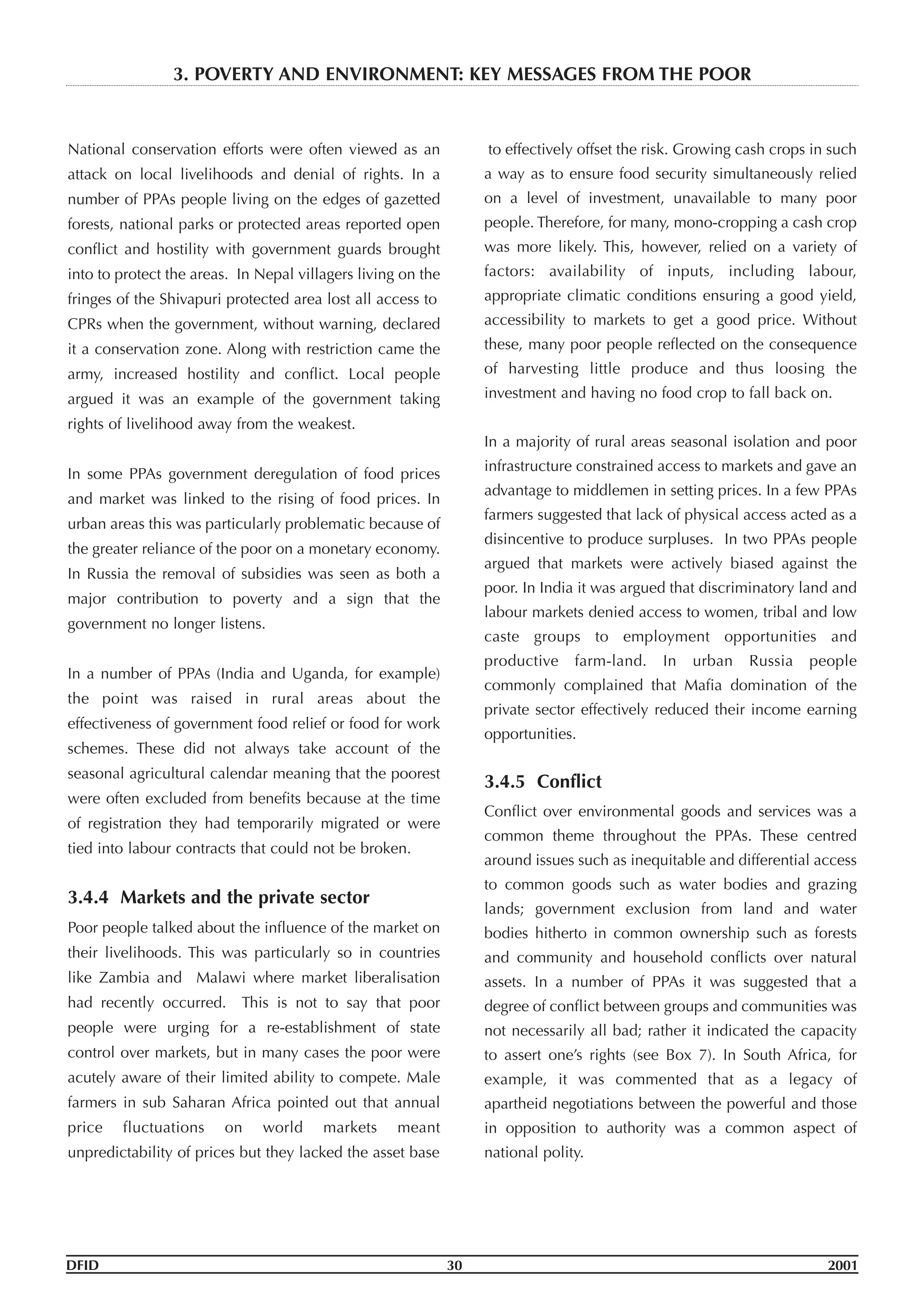 National conservation efforts were often viewed as an
attack on local livelihoods and denial of rights. In a
number of PPAs people living on the edges of gazetted
forests, national parks or protected areas reported open
conflict and hostility with government guards brought
into to protect the areas. In Nepal villagers living on the
fringes of the Shivapuri protected area lost all access to
CPRs when the government, without warning, declared
it a conservation zone. Along with restriction came the
army, increased hostility and conflict. Local people
argued it was an example of the government taking
rights of livelihood away from the weakest.
In some PPAs government deregulation of food prices
and market was linked to the rising of food prices. In
urban areas this was particularly problematic because of
the greater reliance of the poor on a monetary economy.
In Russia the removal of subsidies was seen as both a
major contribution to poverty and a sign that the
government no longer listens.
In a number of PPAs (India and Uganda, for example)
the point was raised in rural areas about the
effectiveness of government food relief or food for work
schemes. These did not always take account of the
seasonal agricultural calendar meaning that the poorest
were often excluded from benefits because at the time
of registration they had temporarily migrated or were
tied into labour contracts that could not be broken.
3.4.4 Markets and the private sector
Poor people talked about the influence of the market on
their livelihoods. This was particularly so in countries
like Zambia and Malawi where market liberalisation
had recently occurred. This is not to say that poor
people were urging for a re-establishment of state
control over markets, but in many cases the poor were
acutely aware of their limited ability to compete. Male
farmers in sub Saharan Africa pointed out that annual
price fluctuations on world markets meant
unpredictability of prices but they lacked the asset base
to effectively offset the risk. Growing cash crops in such
a way as to ensure food security simultaneously relied
on a level of investment, unavailable to many poor
people. Therefore, for many, mono-cropping a cash crop
was more likely. This, however, relied on a variety of
factors: availability of inputs, including labour,
appropriate climatic conditions ensuring a good yield,
accessibility to markets to get a good price. Without
these, many poor people reflected on the consequence
of harvesting little produce and thus loosing the
investment and having no food crop to fall back on.
In a majority of rural areas seasonal isolation and poor
infrastructure constrained access to markets and gave an
advantage to middlemen in setting prices. In a few PPAs
farmers suggested that lack of physical access acted as a
disincentive to produce surpluses. In two PPAs people
argued that markets were actively biased against the
poor. In India it was argued that discriminatory land and
labour markets denied access to women, tribal and low
caste groups to employment opportunities and
productive farm-land. In urban Russia people
commonly complained that Mafia domination of the
private sector effectively reduced their income earning
opportunities.
3.4.5 Conflict
Conflict over environmental goods and services was a
common theme throughout the PPAs. These centred
around issues such as inequitable and differential access
to common goods such as water bodies and grazing
lands; government exclusion from land and water
bodies hitherto in common ownership such as forests
and community and household conflicts over natural
assets. In a number of PPAs it was suggested that a
degree of conflict between groups and communities was
not necessarily all bad; rather it indicated the capacity
to assert one’s rights (see Box 7). In South Africa, for
example, it was commented that as a legacy of
apartheid negotiations between the powerful and those
in opposition to authority was a common aspect of
national polity.
DFID 30 2001
3. POVERTY AND ENVIRONMENT: KEY MESSAGES FROM THE POOR
 