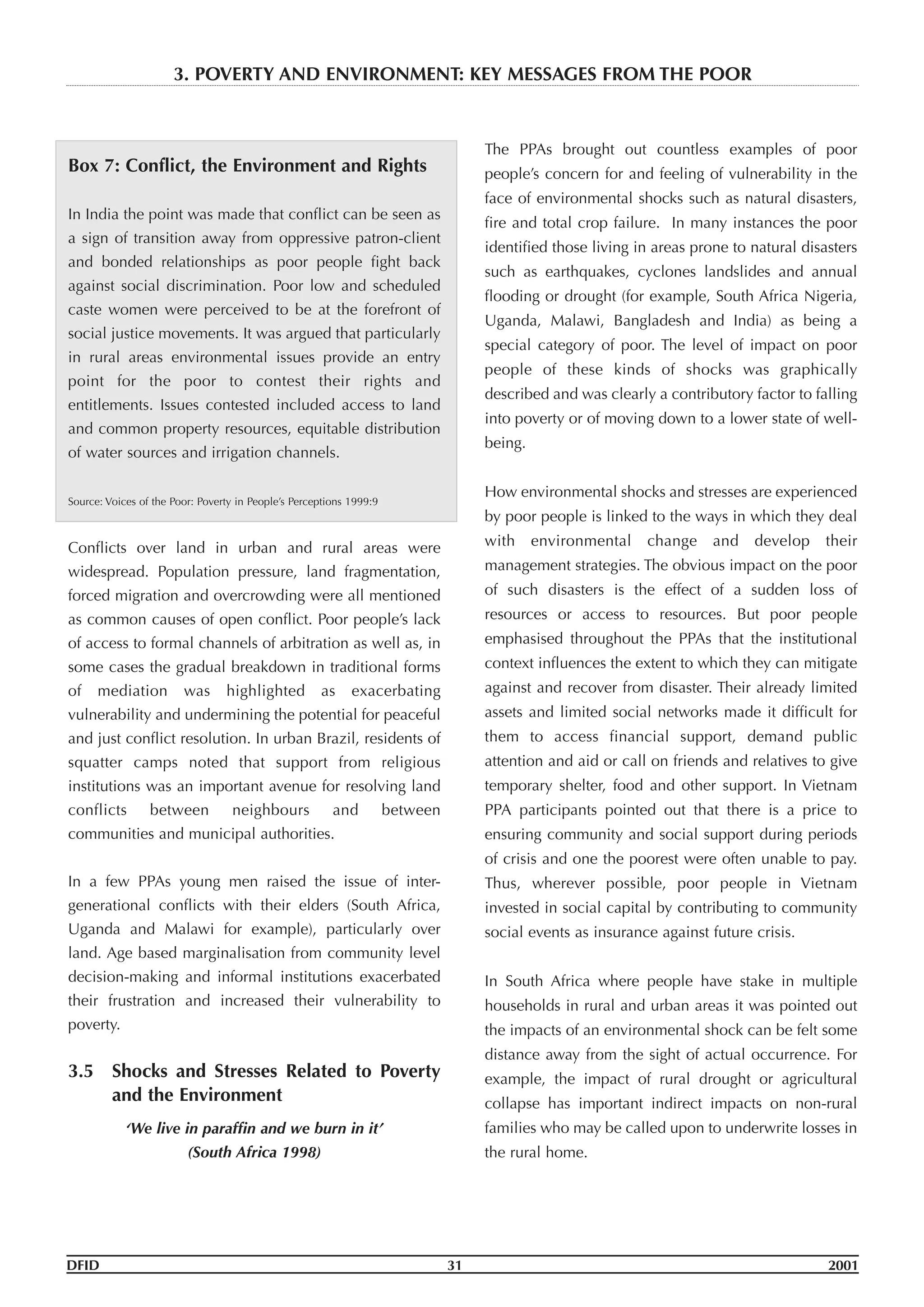 Box 7: Conflict, the Environment and Rights
In India the point was made that conflict can be seen as
a sign of transition away from oppressive patron-client
and bonded relationships as poor people fight back
against social discrimination. Poor low and scheduled
caste women were perceived to be at the forefront of
social justice movements. It was argued that particularly
in rural areas environmental issues provide an entry
point for the poor to contest their rights and
entitlements. Issues contested included access to land
and common property resources, equitable distribution
of water sources and irrigation channels.
Source: Voices of the Poor: Poverty in People’s Perceptions 1999:9
Conflicts over land in urban and rural areas were
widespread. Population pressure, land fragmentation,
forced migration and overcrowding were all mentioned
as common causes of open conflict. Poor people’s lack
of access to formal channels of arbitration as well as, in
some cases the gradual breakdown in traditional forms
of mediation was highlighted as exacerbating
vulnerability and undermining the potential for peaceful
and just conflict resolution. In urban Brazil, residents of
squatter camps noted that support from religious
institutions was an important avenue for resolving land
conflicts between neighbours and between
communities and municipal authorities.
In a few PPAs young men raised the issue of inter-
generational conflicts with their elders (South Africa,
Uganda and Malawi for example), particularly over
land. Age based marginalisation from community level
decision-making and informal institutions exacerbated
their frustration and increased their vulnerability to
poverty.
3.5 Shocks and Stresses Related to Poverty
and the Environment
‘We live in paraffin and we burn in it’
(South Africa 1998)
The PPAs brought out countless examples of poor
people’s concern for and feeling of vulnerability in the
face of environmental shocks such as natural disasters,
fire and total crop failure. In many instances the poor
identified those living in areas prone to natural disasters
such as earthquakes, cyclones landslides and annual
flooding or drought (for example, South Africa Nigeria,
Uganda, Malawi, Bangladesh and India) as being a
special category of poor. The level of impact on poor
people of these kinds of shocks was graphically
described and was clearly a contributory factor to falling
into poverty or of moving down to a lower state of well-
being.
How environmental shocks and stresses are experienced
by poor people is linked to the ways in which they deal
with environmental change and develop their
management strategies. The obvious impact on the poor
of such disasters is the effect of a sudden loss of
resources or access to resources. But poor people
emphasised throughout the PPAs that the institutional
context influences the extent to which they can mitigate
against and recover from disaster. Their already limited
assets and limited social networks made it difficult for
them to access financial support, demand public
attention and aid or call on friends and relatives to give
temporary shelter, food and other support. In Vietnam
PPA participants pointed out that there is a price to
ensuring community and social support during periods
of crisis and one the poorest were often unable to pay.
Thus, wherever possible, poor people in Vietnam
invested in social capital by contributing to community
social events as insurance against future crisis.
In South Africa where people have stake in multiple
households in rural and urban areas it was pointed out
the impacts of an environmental shock can be felt some
distance away from the sight of actual occurrence. For
example, the impact of rural drought or agricultural
collapse has important indirect impacts on non-rural
families who may be called upon to underwrite losses in
the rural home.
DFID 31 2001
3. POVERTY AND ENVIRONMENT: KEY MESSAGES FROM THE POOR
 