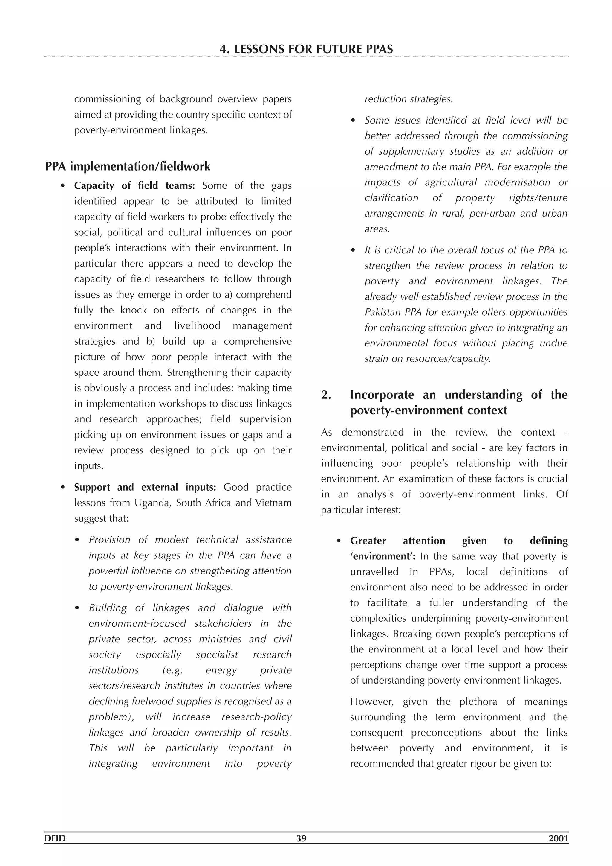 commissioning of background overview papers
aimed at providing the country specific context of
poverty-environment linkages.
PPA implementation/fieldwork
• Capacity of field teams: Some of the gaps
identified appear to be attributed to limited
capacity of field workers to probe effectively the
social, political and cultural influences on poor
people’s interactions with their environment. In
particular there appears a need to develop the
capacity of field researchers to follow through
issues as they emerge in order to a) comprehend
fully the knock on effects of changes in the
environment and livelihood management
strategies and b) build up a comprehensive
picture of how poor people interact with the
space around them. Strengthening their capacity
is obviously a process and includes: making time
in implementation workshops to discuss linkages
and research approaches; field supervision
picking up on environment issues or gaps and a
review process designed to pick up on their
inputs.
• Support and external inputs: Good practice
lessons from Uganda, South Africa and Vietnam
suggest that:
• Provision of modest technical assistance
inputs at key stages in the PPA can have a
powerful influence on strengthening attention
to poverty-environment linkages.
• Building of linkages and dialogue with
environment-focused stakeholders in the
private sector, across ministries and civil
society especially specialist research
institutions (e.g. energy private
sectors/research institutes in countries where
declining fuelwood supplies is recognised as a
problem), will increase research-policy
linkages and broaden ownership of results.
This will be particularly important in
integrating environment into poverty
reduction strategies.
• Some issues identified at field level will be
better addressed through the commissioning
of supplementary studies as an addition or
amendment to the main PPA. For example the
impacts of agricultural modernisation or
clarification of property rights/tenure
arrangements in rural, peri-urban and urban
areas.
• It is critical to the overall focus of the PPA to
strengthen the review process in relation to
poverty and environment linkages. The
already well-established review process in the
Pakistan PPA for example offers opportunities
for enhancing attention given to integrating an
environmental focus without placing undue
strain on resources/capacity.
2. Incorporate an understanding of the
poverty-environment context
As demonstrated in the review, the context -
environmental, political and social - are key factors in
influencing poor people’s relationship with their
environment. An examination of these factors is crucial
in an analysis of poverty-environment links. Of
particular interest:
• Greater attention given to defining
‘environment’: In the same way that poverty is
unravelled in PPAs, local definitions of
environment also need to be addressed in order
to facilitate a fuller understanding of the
complexities underpinning poverty-environment
linkages. Breaking down people’s perceptions of
the environment at a local level and how their
perceptions change over time support a process
of understanding poverty-environment linkages.
However, given the plethora of meanings
surrounding the term environment and the
consequent preconceptions about the links
between poverty and environment, it is
recommended that greater rigour be given to:
DFID 39 2001
4. LESSONS FOR FUTURE PPAS
 