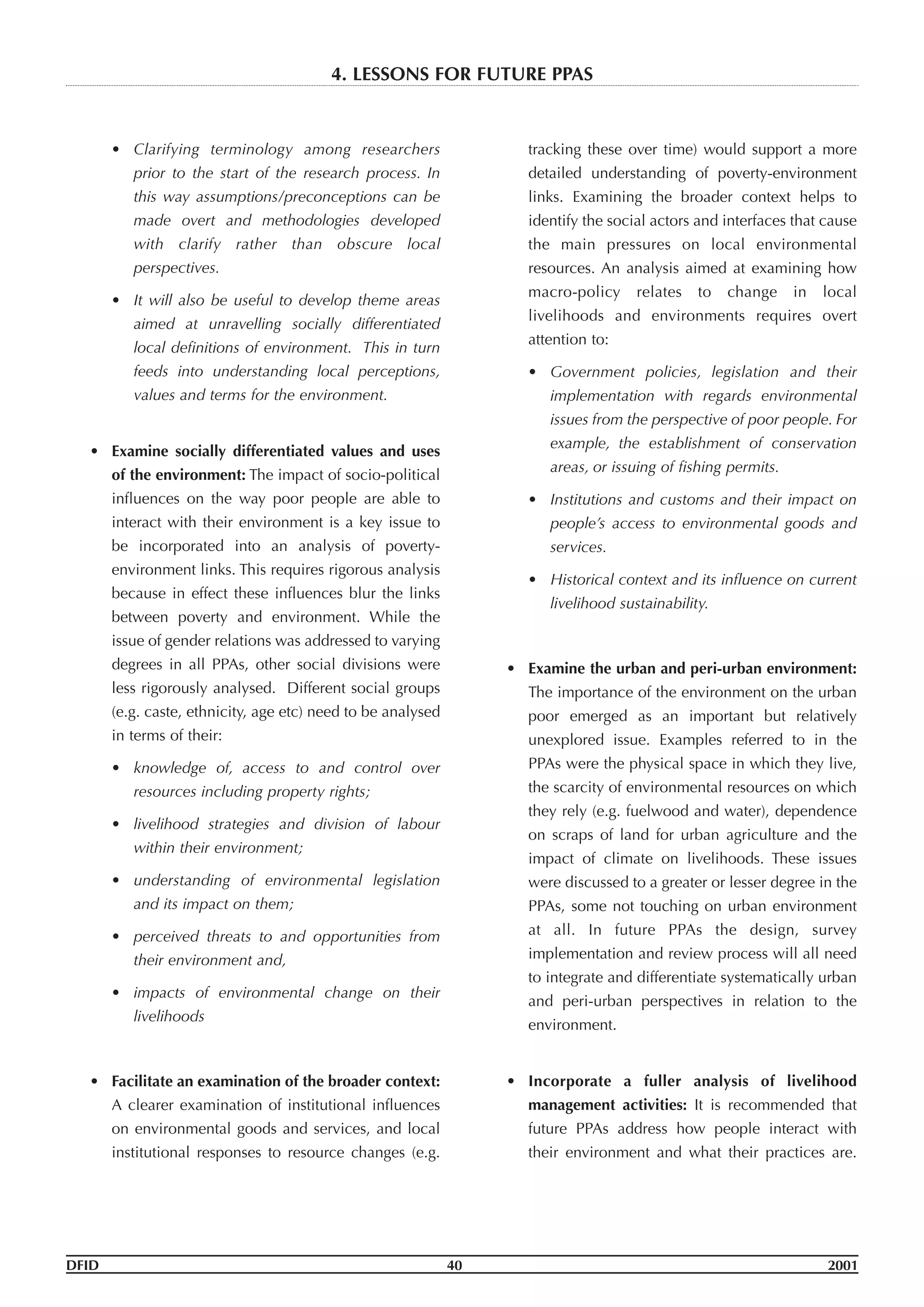 • Clarifying terminology among researchers
prior to the start of the research process. In
this way assumptions/preconceptions can be
made overt and methodologies developed
with clarify rather than obscure local
perspectives.
• It will also be useful to develop theme areas
aimed at unravelling socially differentiated
local definitions of environment. This in turn
feeds into understanding local perceptions,
values and terms for the environment.
• Examine socially differentiated values and uses
of the environment: The impact of socio-political
influences on the way poor people are able to
interact with their environment is a key issue to
be incorporated into an analysis of poverty-
environment links. This requires rigorous analysis
because in effect these influences blur the links
between poverty and environment. While the
issue of gender relations was addressed to varying
degrees in all PPAs, other social divisions were
less rigorously analysed. Different social groups
(e.g. caste, ethnicity, age etc) need to be analysed
in terms of their:
• knowledge of, access to and control over
resources including property rights;
• livelihood strategies and division of labour
within their environment;
• understanding of environmental legislation
and its impact on them;
• perceived threats to and opportunities from
their environment and,
• impacts of environmental change on their
livelihoods
• Facilitate an examination of the broader context:
A clearer examination of institutional influences
on environmental goods and services, and local
institutional responses to resource changes (e.g.
tracking these over time) would support a more
detailed understanding of poverty-environment
links. Examining the broader context helps to
identify the social actors and interfaces that cause
the main pressures on local environmental
resources. An analysis aimed at examining how
macro-policy relates to change in local
livelihoods and environments requires overt
attention to:
• Government policies, legislation and their
implementation with regards environmental
issues from the perspective of poor people. For
example, the establishment of conservation
areas, or issuing of fishing permits.
• Institutions and customs and their impact on
people’s access to environmental goods and
services.
• Historical context and its influence on current
livelihood sustainability.
• Examine the urban and peri-urban environment:
The importance of the environment on the urban
poor emerged as an important but relatively
unexplored issue. Examples referred to in the
PPAs were the physical space in which they live,
the scarcity of environmental resources on which
they rely (e.g. fuelwood and water), dependence
on scraps of land for urban agriculture and the
impact of climate on livelihoods. These issues
were discussed to a greater or lesser degree in the
PPAs, some not touching on urban environment
at all. In future PPAs the design, survey
implementation and review process will all need
to integrate and differentiate systematically urban
and peri-urban perspectives in relation to the
environment.
• Incorporate a fuller analysis of livelihood
management activities: It is recommended that
future PPAs address how people interact with
their environment and what their practices are.
DFID 40 2001
4. LESSONS FOR FUTURE PPAS
 