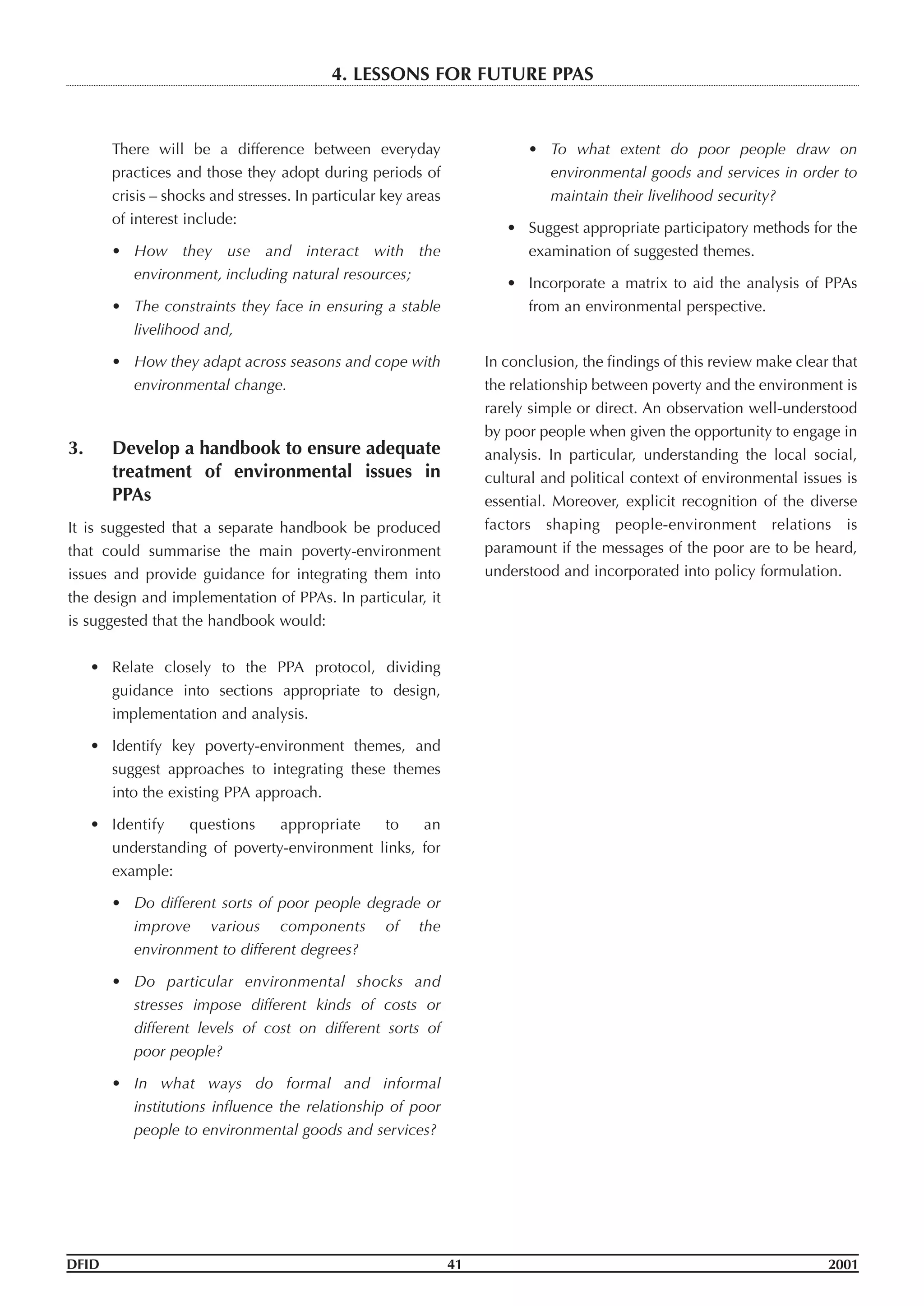 There will be a difference between everyday
practices and those they adopt during periods of
crisis – shocks and stresses. In particular key areas
of interest include:
• How they use and interact with the
environment, including natural resources;
• The constraints they face in ensuring a stable
livelihood and,
• How they adapt across seasons and cope with
environmental change.
3. Develop a handbook to ensure adequate
treatment of environmental issues in
PPAs
It is suggested that a separate handbook be produced
that could summarise the main poverty-environment
issues and provide guidance for integrating them into
the design and implementation of PPAs. In particular, it
is suggested that the handbook would:
• Relate closely to the PPA protocol, dividing
guidance into sections appropriate to design,
implementation and analysis.
• Identify key poverty-environment themes, and
suggest approaches to integrating these themes
into the existing PPA approach.
• Identify questions appropriate to an
understanding of poverty-environment links, for
example:
• Do different sorts of poor people degrade or
improve various components of the
environment to different degrees?
• Do particular environmental shocks and
stresses impose different kinds of costs or
different levels of cost on different sorts of
poor people?
• In what ways do formal and informal
institutions influence the relationship of poor
people to environmental goods and services?
• To what extent do poor people draw on
environmental goods and services in order to
maintain their livelihood security?
• Suggest appropriate participatory methods for the
examination of suggested themes.
• Incorporate a matrix to aid the analysis of PPAs
from an environmental perspective.
In conclusion, the findings of this review make clear that
the relationship between poverty and the environment is
rarely simple or direct. An observation well-understood
by poor people when given the opportunity to engage in
analysis. In particular, understanding the local social,
cultural and political context of environmental issues is
essential. Moreover, explicit recognition of the diverse
factors shaping people-environment relations is
paramount if the messages of the poor are to be heard,
understood and incorporated into policy formulation.
DFID 41 2001
4. LESSONS FOR FUTURE PPAS
 