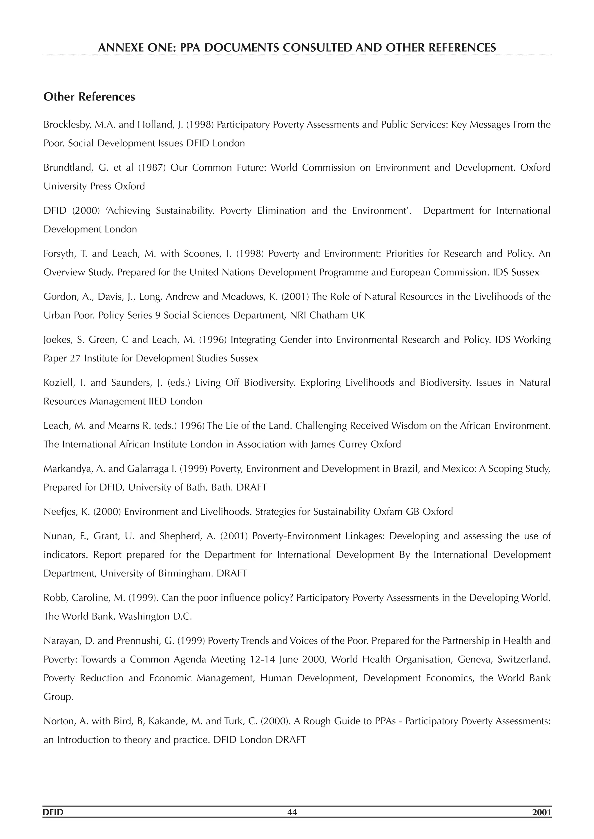 Other References
Brocklesby, M.A. and Holland, J. (1998) Participatory Poverty Assessments and Public Services: Key Messages From the
Poor. Social Development Issues DFID London
Brundtland, G. et al (1987) Our Common Future: World Commission on Environment and Development. Oxford
University Press Oxford
DFID (2000) ‘Achieving Sustainability. Poverty Elimination and the Environment’. Department for International
Development London
Forsyth, T. and Leach, M. with Scoones, I. (1998) Poverty and Environment: Priorities for Research and Policy. An
Overview Study. Prepared for the United Nations Development Programme and European Commission. IDS Sussex
Gordon, A., Davis, J., Long, Andrew and Meadows, K. (2001) The Role of Natural Resources in the Livelihoods of the
Urban Poor. Policy Series 9 Social Sciences Department, NRI Chatham UK
Joekes, S. Green, C and Leach, M. (1996) Integrating Gender into Environmental Research and Policy. IDS Working
Paper 27 Institute for Development Studies Sussex
Koziell, I. and Saunders, J. (eds.) Living Off Biodiversity. Exploring Livelihoods and Biodiversity. Issues in Natural
Resources Management IIED London
Leach, M. and Mearns R. (eds.) 1996) The Lie of the Land. Challenging Received Wisdom on the African Environment.
The International African Institute London in Association with James Currey Oxford
Markandya, A. and Galarraga I. (1999) Poverty, Environment and Development in Brazil, and Mexico: A Scoping Study,
Prepared for DFID, University of Bath, Bath. DRAFT
Neefjes, K. (2000) Environment and Livelihoods. Strategies for Sustainability Oxfam GB Oxford
Nunan, F., Grant, U. and Shepherd, A. (2001) Poverty-Environment Linkages: Developing and assessing the use of
indicators. Report prepared for the Department for International Development By the International Development
Department, University of Birmingham. DRAFT
Robb, Caroline, M. (1999). Can the poor influence policy? Participatory Poverty Assessments in the Developing World.
The World Bank, Washington D.C.
Narayan, D. and Prennushi, G. (1999) Poverty Trends and Voices of the Poor. Prepared for the Partnership in Health and
Poverty: Towards a Common Agenda Meeting 12-14 June 2000, World Health Organisation, Geneva, Switzerland.
Poverty Reduction and Economic Management, Human Development, Development Economics, the World Bank
Group.
Norton, A. with Bird, B, Kakande, M. and Turk, C. (2000). A Rough Guide to PPAs - Participatory Poverty Assessments:
an Introduction to theory and practice. DFID London DRAFT
DFID 44 2001
ANNEXE ONE: PPA DOCUMENTS CONSULTED AND OTHER REFERENCES
 