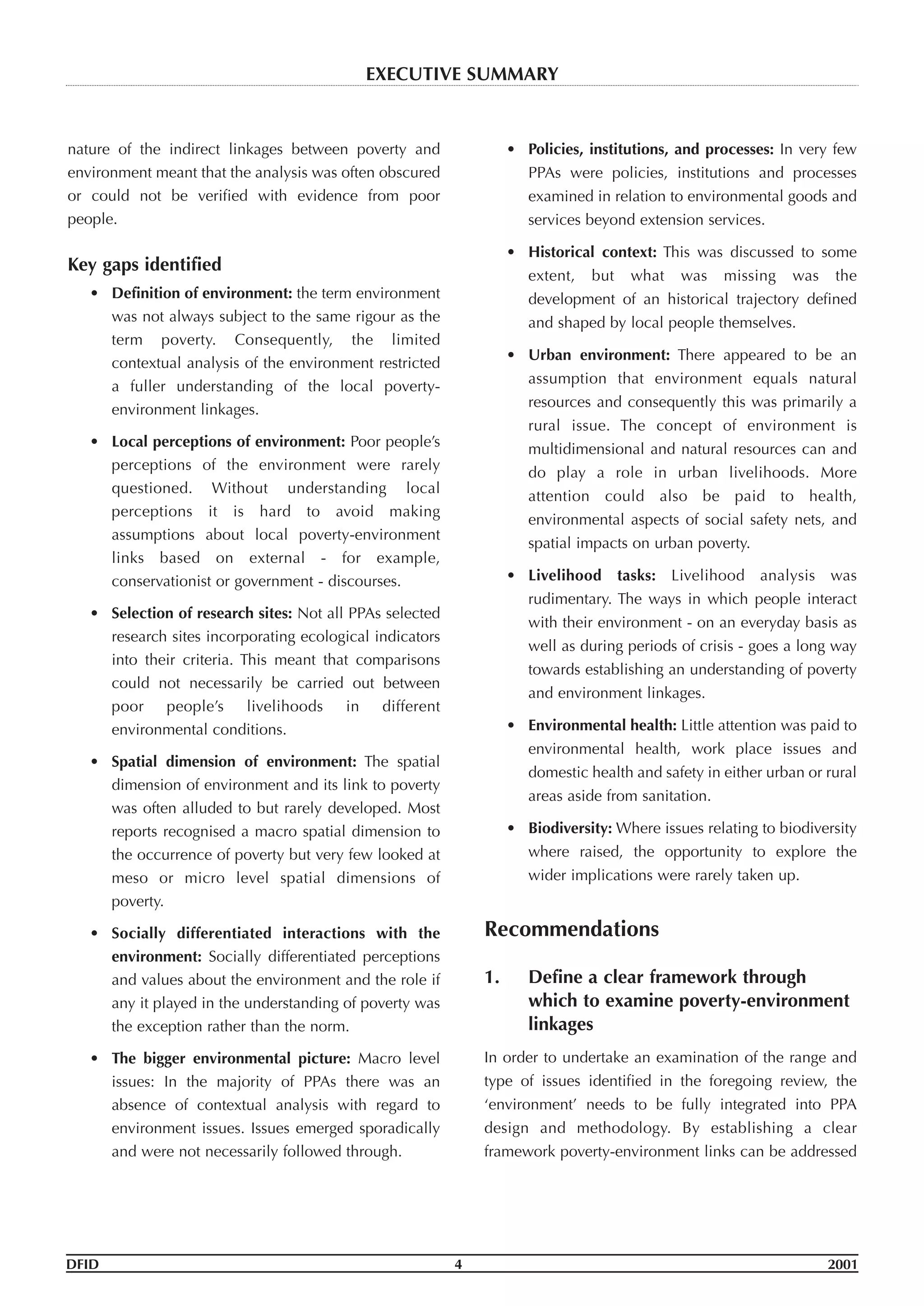 nature of the indirect linkages between poverty and
environment meant that the analysis was often obscured
or could not be verified with evidence from poor
people.
Key gaps identified
• Definition of environment: the term environment
was not always subject to the same rigour as the
term poverty. Consequently, the limited
contextual analysis of the environment restricted
a fuller understanding of the local poverty-
environment linkages.
• Local perceptions of environment: Poor people’s
perceptions of the environment were rarely
questioned. Without understanding local
perceptions it is hard to avoid making
assumptions about local poverty-environment
links based on external - for example,
conservationist or government - discourses.
• Selection of research sites: Not all PPAs selected
research sites incorporating ecological indicators
into their criteria. This meant that comparisons
could not necessarily be carried out between
poor people’s livelihoods in different
environmental conditions.
• Spatial dimension of environment: The spatial
dimension of environment and its link to poverty
was often alluded to but rarely developed. Most
reports recognised a macro spatial dimension to
the occurrence of poverty but very few looked at
meso or micro level spatial dimensions of
poverty.
• Socially differentiated interactions with the
environment: Socially differentiated perceptions
and values about the environment and the role if
any it played in the understanding of poverty was
the exception rather than the norm.
• The bigger environmental picture: Macro level
issues: In the majority of PPAs there was an
absence of contextual analysis with regard to
environment issues. Issues emerged sporadically
and were not necessarily followed through.
• Policies, institutions, and processes: In very few
PPAs were policies, institutions and processes
examined in relation to environmental goods and
services beyond extension services.
• Historical context: This was discussed to some
extent, but what was missing was the
development of an historical trajectory defined
and shaped by local people themselves.
• Urban environment: There appeared to be an
assumption that environment equals natural
resources and consequently this was primarily a
rural issue. The concept of environment is
multidimensional and natural resources can and
do play a role in urban livelihoods. More
attention could also be paid to health,
environmental aspects of social safety nets, and
spatial impacts on urban poverty.
• Livelihood tasks: Livelihood analysis was
rudimentary. The ways in which people interact
with their environment - on an everyday basis as
well as during periods of crisis - goes a long way
towards establishing an understanding of poverty
and environment linkages.
• Environmental health: Little attention was paid to
environmental health, work place issues and
domestic health and safety in either urban or rural
areas aside from sanitation.
• Biodiversity: Where issues relating to biodiversity
where raised, the opportunity to explore the
wider implications were rarely taken up.
Recommendations
1. Define a clear framework through
which to examine poverty-environment
linkages
In order to undertake an examination of the range and
type of issues identified in the foregoing review, the
‘environment’ needs to be fully integrated into PPA
design and methodology. By establishing a clear
framework poverty-environment links can be addressed
DFID 4 2001
EXECUTIVE SUMMARY
 