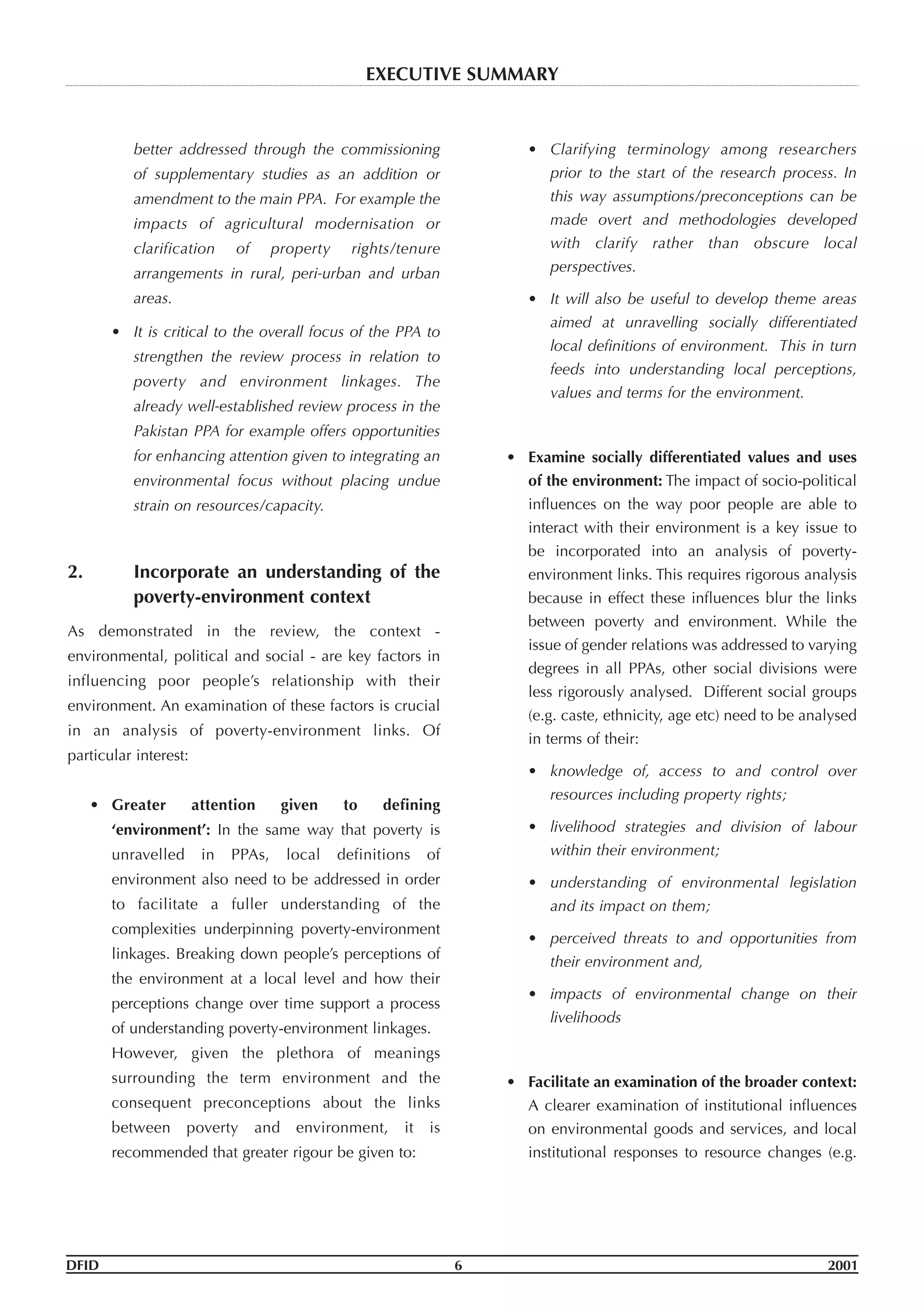 better addressed through the commissioning
of supplementary studies as an addition or
amendment to the main PPA. For example the
impacts of agricultural modernisation or
clarification of property rights/tenure
arrangements in rural, peri-urban and urban
areas.
• It is critical to the overall focus of the PPA to
strengthen the review process in relation to
poverty and environment linkages. The
already well-established review process in the
Pakistan PPA for example offers opportunities
for enhancing attention given to integrating an
environmental focus without placing undue
strain on resources/capacity.
2. Incorporate an understanding of the
poverty-environment context
As demonstrated in the review, the context -
environmental, political and social - are key factors in
influencing poor people’s relationship with their
environment. An examination of these factors is crucial
in an analysis of poverty-environment links. Of
particular interest:
• Greater attention given to defining
‘environment’: In the same way that poverty is
unravelled in PPAs, local definitions of
environment also need to be addressed in order
to facilitate a fuller understanding of the
complexities underpinning poverty-environment
linkages. Breaking down people’s perceptions of
the environment at a local level and how their
perceptions change over time support a process
of understanding poverty-environment linkages.
However, given the plethora of meanings
surrounding the term environment and the
consequent preconceptions about the links
between poverty and environment, it is
recommended that greater rigour be given to:
• Clarifying terminology among researchers
prior to the start of the research process. In
this way assumptions/preconceptions can be
made overt and methodologies developed
with clarify rather than obscure local
perspectives.
• It will also be useful to develop theme areas
aimed at unravelling socially differentiated
local definitions of environment. This in turn
feeds into understanding local perceptions,
values and terms for the environment.
• Examine socially differentiated values and uses
of the environment: The impact of socio-political
influences on the way poor people are able to
interact with their environment is a key issue to
be incorporated into an analysis of poverty-
environment links. This requires rigorous analysis
because in effect these influences blur the links
between poverty and environment. While the
issue of gender relations was addressed to varying
degrees in all PPAs, other social divisions were
less rigorously analysed. Different social groups
(e.g. caste, ethnicity, age etc) need to be analysed
in terms of their:
• knowledge of, access to and control over
resources including property rights;
• livelihood strategies and division of labour
within their environment;
• understanding of environmental legislation
and its impact on them;
• perceived threats to and opportunities from
their environment and,
• impacts of environmental change on their
livelihoods
• Facilitate an examination of the broader context:
A clearer examination of institutional influences
on environmental goods and services, and local
institutional responses to resource changes (e.g.
DFID 6 2001
EXECUTIVE SUMMARY
 