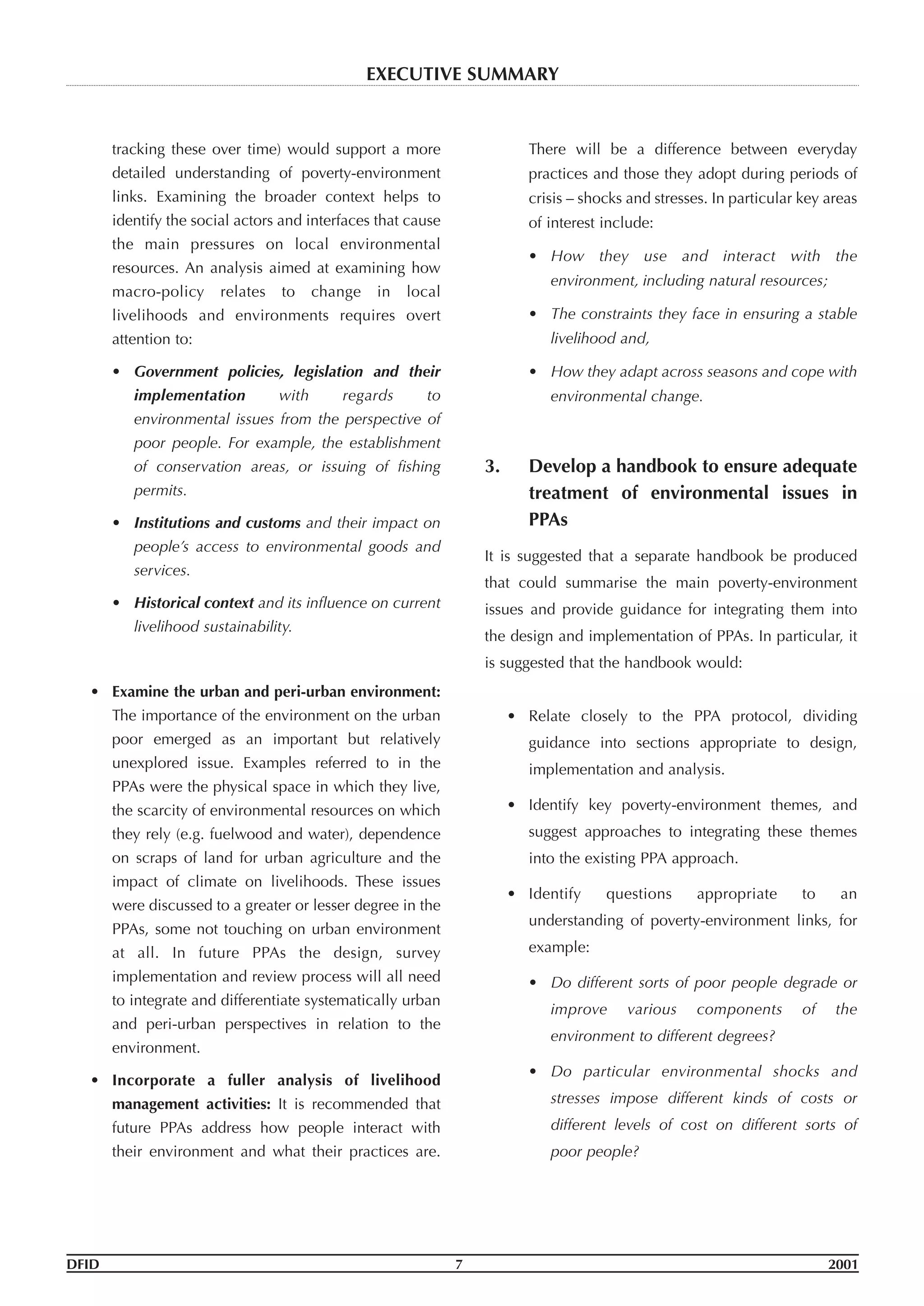 tracking these over time) would support a more
detailed understanding of poverty-environment
links. Examining the broader context helps to
identify the social actors and interfaces that cause
the main pressures on local environmental
resources. An analysis aimed at examining how
macro-policy relates to change in local
livelihoods and environments requires overt
attention to:
• Government policies, legislation and their
implementation with regards to
environmental issues from the perspective of
poor people. For example, the establishment
of conservation areas, or issuing of fishing
permits.
• Institutions and customs and their impact on
people’s access to environmental goods and
services.
• Historical context and its influence on current
livelihood sustainability.
• Examine the urban and peri-urban environment:
The importance of the environment on the urban
poor emerged as an important but relatively
unexplored issue. Examples referred to in the
PPAs were the physical space in which they live,
the scarcity of environmental resources on which
they rely (e.g. fuelwood and water), dependence
on scraps of land for urban agriculture and the
impact of climate on livelihoods. These issues
were discussed to a greater or lesser degree in the
PPAs, some not touching on urban environment
at all. In future PPAs the design, survey
implementation and review process will all need
to integrate and differentiate systematically urban
and peri-urban perspectives in relation to the
environment.
• Incorporate a fuller analysis of livelihood
management activities: It is recommended that
future PPAs address how people interact with
their environment and what their practices are.
There will be a difference between everyday
practices and those they adopt during periods of
crisis – shocks and stresses. In particular key areas
of interest include:
• How they use and interact with the
environment, including natural resources;
• The constraints they face in ensuring a stable
livelihood and,
• How they adapt across seasons and cope with
environmental change.
3. Develop a handbook to ensure adequate
treatment of environmental issues in
PPAs
It is suggested that a separate handbook be produced
that could summarise the main poverty-environment
issues and provide guidance for integrating them into
the design and implementation of PPAs. In particular, it
is suggested that the handbook would:
• Relate closely to the PPA protocol, dividing
guidance into sections appropriate to design,
implementation and analysis.
• Identify key poverty-environment themes, and
suggest approaches to integrating these themes
into the existing PPA approach.
• Identify questions appropriate to an
understanding of poverty-environment links, for
example:
• Do different sorts of poor people degrade or
improve various components of the
environment to different degrees?
• Do particular environmental shocks and
stresses impose different kinds of costs or
different levels of cost on different sorts of
poor people?
DFID 7 2001
EXECUTIVE SUMMARY
 