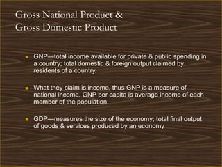 Gross National Product &
Gross Domestic Product

     GNP—total income available for private & public spending in
      a country; total domestic & foreign output claimed by
      residents of a country.

     What they claim is income, thus GNP is a measure of
      national income. GNP per capita is average income of each
      member of the population.

     GDP—measures the size of the economy; total final output
      of goods & services produced by an economy
 