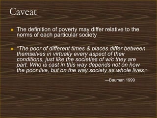 Caveat
   The definition of poverty may differ relative to the
    norms of each particular society

   “The poor of different times & places differ between
    themselves in virtually every aspect of their
    conditions, just like the societies of w/c they are
    part. Who is cast in this way depends not on how
    the poor live, but on the way society as whole lives.”
                                         —Bauman 1999
 