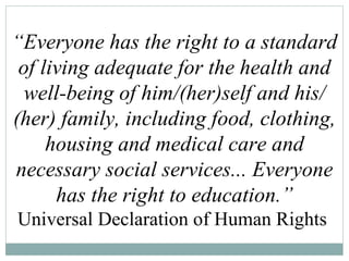 “ Everyone has the right to a standard of living adequate for the health and well-being of him/(her)self and his/(her) family, including food, clothing, housing and medical care and necessary social services... Everyone has the right to education.” Universal Declaration of Human Rights  
