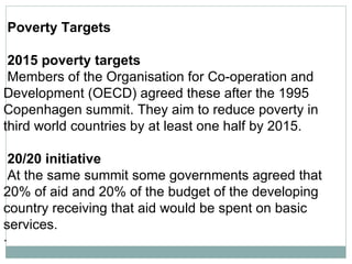 Poverty Targets 2015 poverty targets   Members of the Organisation for Co-operation and  Development (OECD) agreed these after the 1995  Copenhagen summit. They aim to reduce poverty in third world countries by at least one half by 2015.  20/20 initiative   At the same summit some governments agreed that  20% of aid and 20% of the budget of the developing country receiving that aid would be spent on basic services.  ·        