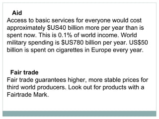 Aid  Access to basic services for everyone would cost approximately $US40 billion more per year than is spent now. This is 0.1% of world income. World military spending is $US780 billion per year. US$50 billion is spent on cigarettes in Europe every year.  Fair trade  Fair trade guarantees higher, more stable prices for third world producers. Look out for products with a Fairtrade Mark.  