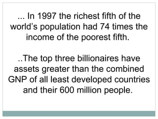 ... In 1997 the richest fifth of the world’s population had 74 times the income of the poorest fifth.  ..The top three billionaires have assets greater than the combined GNP of all least developed countries and their 600 million people.   