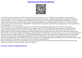 Issue of Poverty in the World Essay
The Irish Government's National Action Plan for Social Inclusion 2007 defines poverty as: "People are living in poverty if their income and
resources (material, cultural and social) are so inadequate as to preclude them from having a standard of living which is regarded as acceptable by
society generally. As a result of inadequate income and other resources people may be excluded and marginalized from participating in activities
which are considered the norm for other people in society." Based on this definition, we learn that people are living in poverty if they do not have
enough money to do the things which are considered basic for human's life. Some of them could be not having enough money to buy food for family,
or not being able to...show more content...
Finally, those who live in a disadvantaged community or in an area with few employment opportunities also increase the risk of poverty
(www.causeofpoverty.htm). Poverty has a negative effect on people's quality of life. It closes the opportunities opening to people, and reduces
people's abilities to participate fully in society. For example, children who grow up in poor families are more likely to leave school early, and
without qualifications, have to end up unemployed; poor people usually have low paid jobs and can not afford to make ends meet for their families.
More than that, poverty leads to hunger. World hunger is a terrible symptom of world poverty. According to theUnited Nations, about 25,000 people die
every day of hunger or hunger–related causes. To World Health Organization, poverty is the primary cause of malnutrition which is a major health
problem in developing countries, killing thousands children all over the world everyday. The numbers of people dying for lacking food has been
rapidly increasing, especially in Sub–Saharan Africa due to the droughts, wars, rapid population growth. In addition, poverty causes the infant mortality
rate much higher and life expectancy rate much lower in low–income developing countries.
Debt is considered one of the most severe problems in poor nations. During the 1970s and early 1980s, developing countries accumulated a total
foreign debt exceeding $1 trillion, which they found very difficult to
Get more content on HelpWriting.net
 