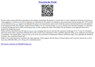 Povertyin the World
Poverty evokes various definitions depending on the audience and perhaps the purpose or context that it is used. Limiting the definition of poverty to a
'value judgment' is of little use in terms of agreeing on a definition for the purpose of comparison and measurement between groups (Sen 1979, p.285).
A clear definition of poverty supports and indicates the process for measurement, and as such would also assist in determining the focus and approach
for development (Clark 2012; Ruggeri, Saith & Stewart 2006, p.19). In reviewing Oxfam Australia's (Oxfam) Close the Gap campaign, it is necessary
to identify the approach that is taken in defining poverty in order to gauge the scope of the project, the development of the approach used, and to
quantify the change that occurs.
Oxfam itself has identified Close the Gap as a human rights campaign that aims to close the life expectancy health gap of 10–17 years for Aboriginal
and Torres Strait within a generation (Holland 2014, p.46). Vizard in her exploration of Sen's capability approach (2005, p.24), emphasises the marriage
of capabilities with human rights, citing poverty as one of the key exclusions to fundamental freedoms and human rights, thus expanding the definition
of poverty into a multidimensional one.
Health is one of the dimensions included in the rights approach, which suggests that the abuses of human rights result in poverty and are also a result
of poverty (OHCHR 2006, p.16). Along with a multidimensional
Get more content on HelpWriting.net
 