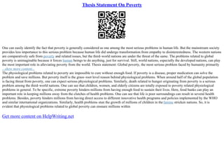 Thesis Statement On Poverty
One can easily identify the fact that poverty is generally considered as one among the most serious problems in human life. But the mainstream society
provides less importance to this serious problem because human life did undergo transformation from empathy to disinterestedness. The western nations
are comparatively safe from poverty and related issues, but the third–world nations are under the threat of the same. The problems related to global
poverty is unimaginable because it forces human beings to do anything, just for survival. Still, world nations, especially the developed nations, can play
the most important role in alleviating poverty from the world. Thesis statement: Global poverty, the most serious problem faced by humanity primarily
...show more content...
The physiological problems related to poverty are impossible to cure without enough food. If poverty is a disease, proper medication can solve the
problem and save millions. But poverty itself is the grass–root level reason behind physiological problems. When around half of the global population
is facing threat from poverty, one can expect serious physiological problems. Similarly, death related to hunger originating from poverty is a serious
problem among the third–world nations. One can see that children, women, and elderly citizens are totally exposed to poverty related physiological
problems in general. To be specific, extreme poverty hinders millions from having enough food to sustain their lives. Here, food banks can play an
important role in keeping millions away from the clutches of health problems. One can see that life is poor surroundings can result in several health
problems. Besides, poverty hinders millions from having direct access to different innovative health programs and policies implemented by the WHO
and similar international organizations. Similarly, health problems stun the growth of millions of children in thefamine stricken nations. So, it is
evident that physiological problems related to global poverty can ensnare millions within
Get more content on HelpWriting.net
 
