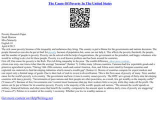 The Cause Of Poverty In The United States
Poverty Research Paper
Noah Morrow
Mrs.Zimmerly
English 10
April/4/2015
The rich cause poverty because of the inequality and unfairness they bring. The country is put to blame for the governments and nations decisions. The
people themselves can also be put at fault for poverty because of population but, some can not help it. This affects the poverty threshold, the people,
and the number of people in poverty. Poverty can be solved with the help of organizations, the government or the president, and happy volunteers who
would be willing to do a lot for these people. Poverty is a well known problem and has been around for centuries.
First off, One cause for poverty is the Rich. The rich bring inequality to the poor. The wealth difference...show more content...
citizen was sixty–one times richer than the average Tanzanian" (Senker 7). Unlike many African countries, Tanzania had few exportable goods and a
primitive agricultural system. "During 16th–20th centuries, south and central America, Asia, and Africa were ruled by European countries and
exploited raw materials to feed developing industries which caused a wealth gap" (Senker 6). Dozens of countries compete for export markets and
can export only a limited range of goods. Due to their lack of cash to invest in diversification. This is the first cause of poverty of many. Next, another
cause for the world's poverty is its country. The government and how it runs it country causes poverty. The HIPC are a group of thirty–nine developing
countries with heavy poverty. "Governments of poor nations and their people are often powerless, as a result, few get wealthy as the majority suffer"
("Causes of"). Because of this, Governments can 't control most businesses that pay their workers little to no pay while they make all the profit. The
nation can be put to blame for its countries poverty. Poverty is the majority of the world's people and nations. "The amount the world spends on
military, financial bailouts, and other areas that benefit the wealthy, compound to the amount spent to address daily crisis of poverty are staggering"
("Causes of"). Politics is in control of the country 's economy. Whether you live in wealthy nations or
Get more content on HelpWriting.net
 