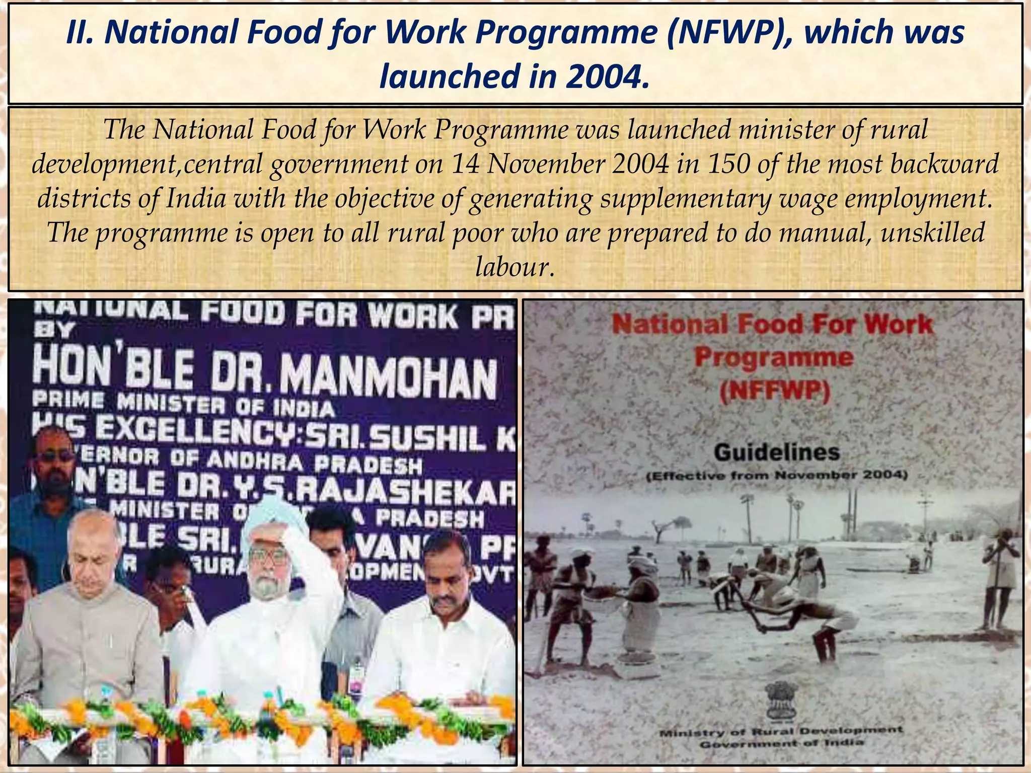 II. National Food for Work Programme (NFWP), which was
launched in 2004.
The National Food for Work Programme was launched minister of rural
development,central government on 14 November 2004 in 150 of the most backward
districts of India with the objective of generating supplementary wage employment.
The programme is open to all rural poor who are prepared to do manual, unskilled
labour.
 