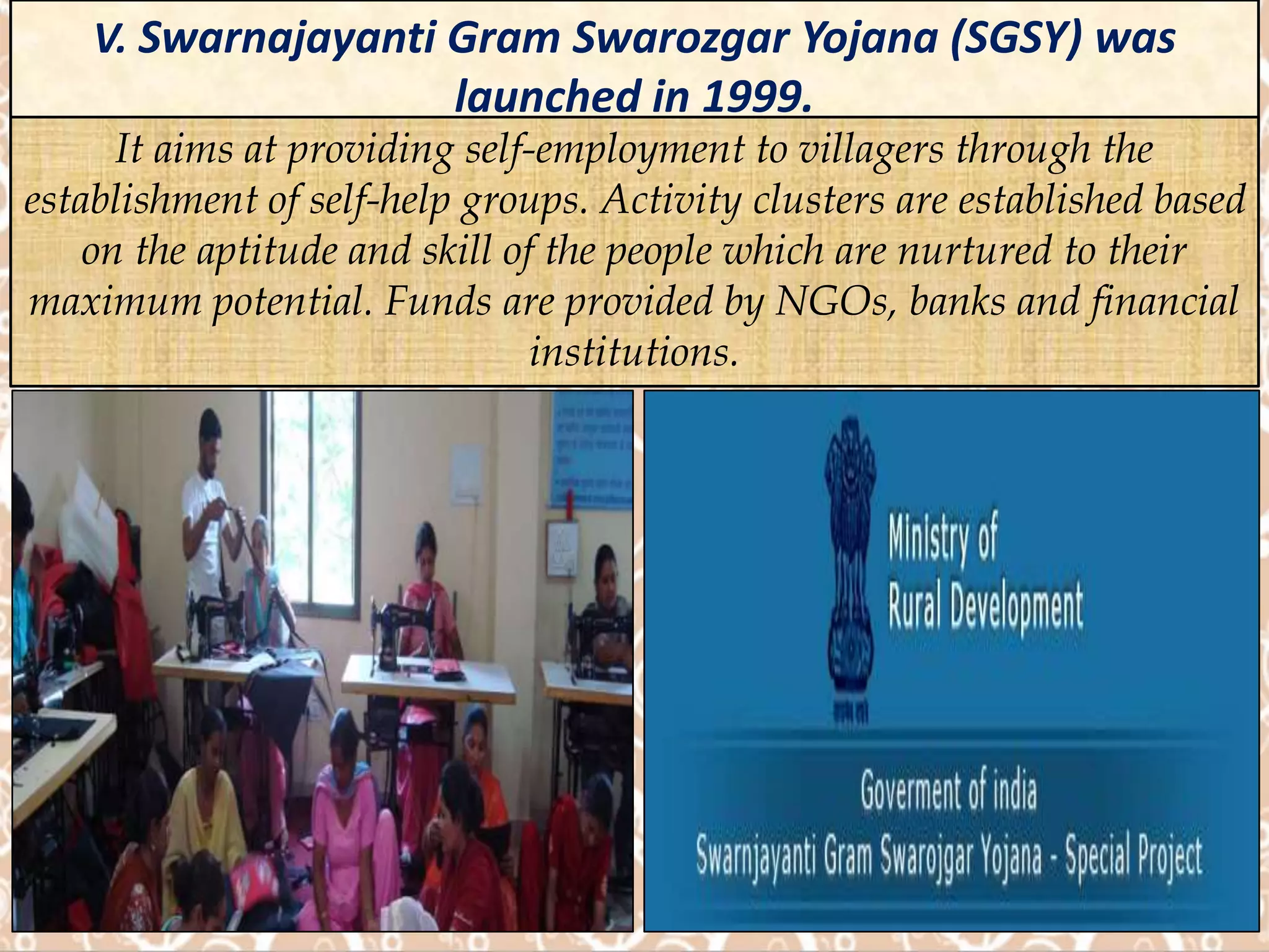 V. Swarnajayanti Gram Swarozgar Yojana (SGSY) was
launched in 1999.
It aims at providing self-employment to villagers through the
establishment of self-help groups. Activity clusters are established based
on the aptitude and skill of the people which are nurtured to their
maximum potential. Funds are provided by NGOs, banks and financial
institutions.
 
