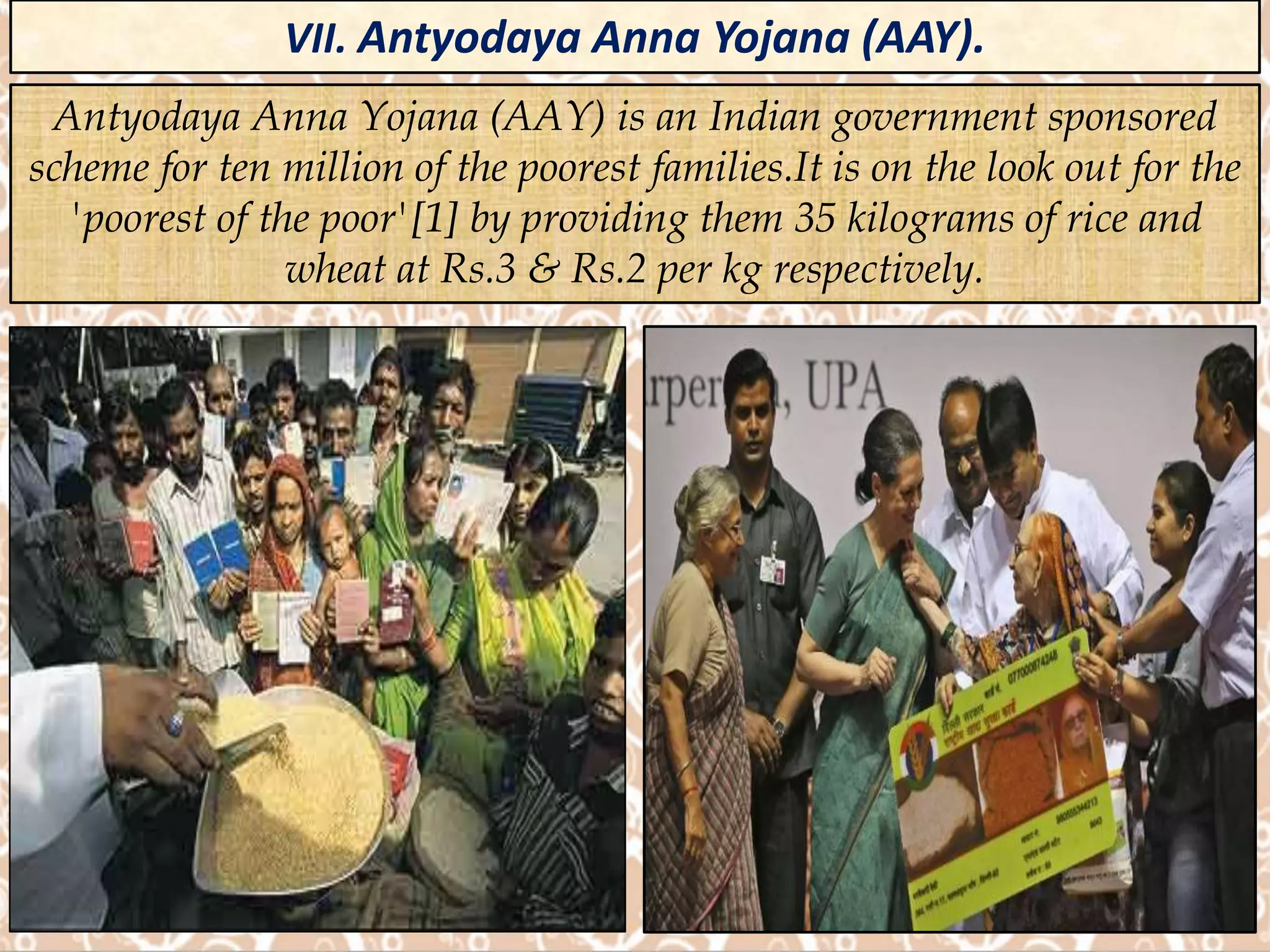 VII. Antyodaya Anna Yojana (AAY).
Antyodaya Anna Yojana (AAY) is an Indian government sponsored
scheme for ten million of the poorest families.It is on the look out for the
'poorest of the poor'[1] by providing them 35 kilograms of rice and
wheat at Rs.3 & Rs.2 per kg respectively.
 
