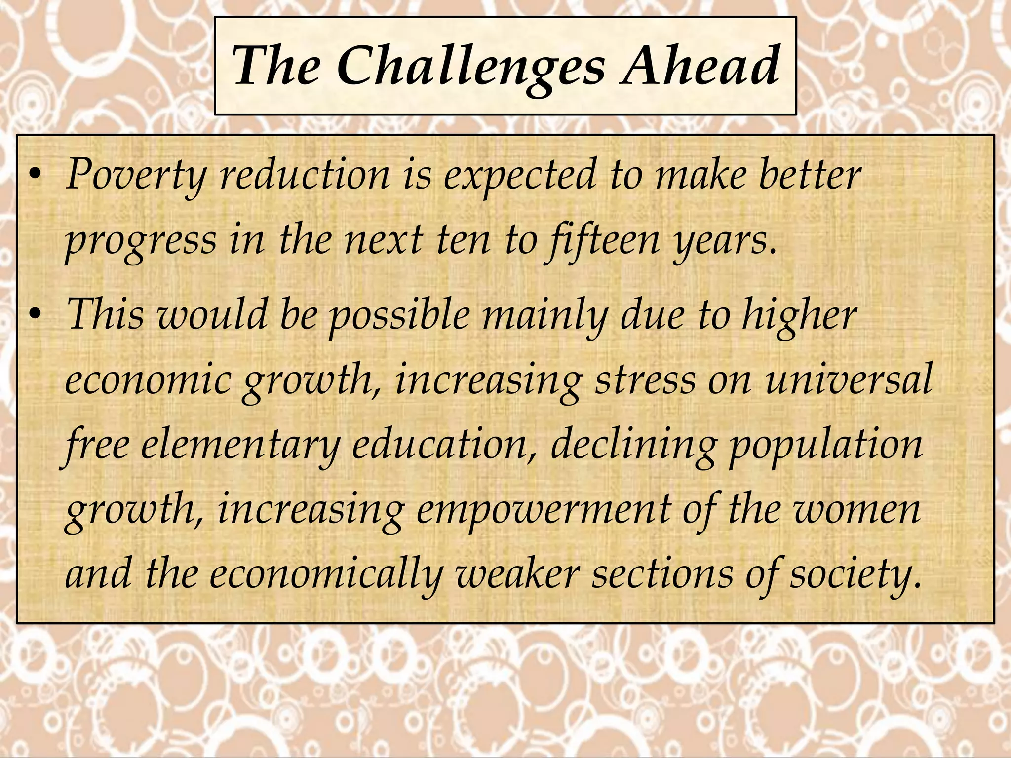 • Poverty reduction is expected to make better
progress in the next ten to fifteen years.
• This would be possible mainly due to higher
economic growth, increasing stress on universal
free elementary education, declining population
growth, increasing empowerment of the women
and the economically weaker sections of society.
The Challenges Ahead
 
