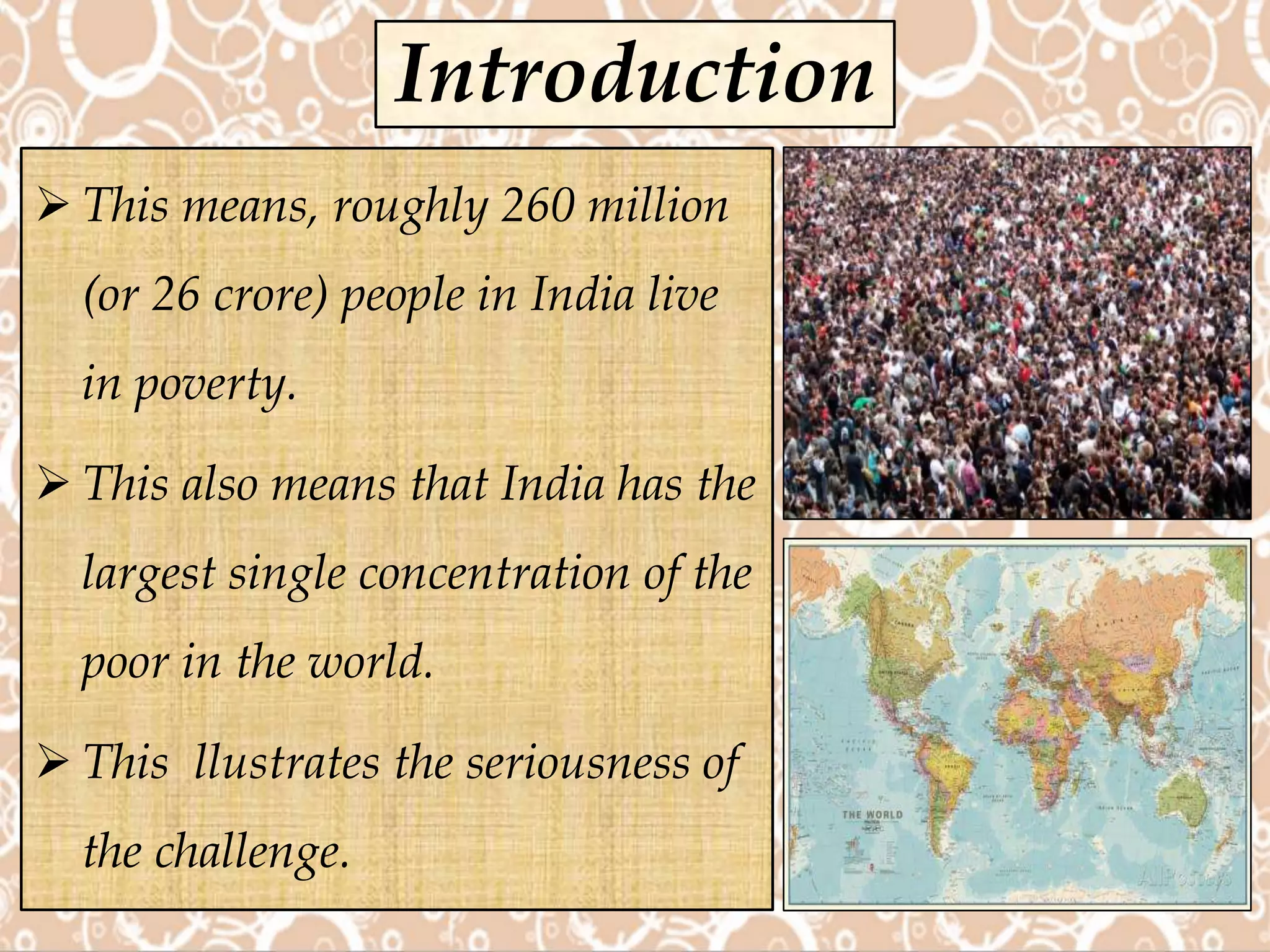  This means, roughly 260 million
(or 26 crore) people in India live
in poverty.
 This also means that India has the
largest single concentration of the
poor in the world.
 This llustrates the seriousness of
the challenge.
Introduction
 