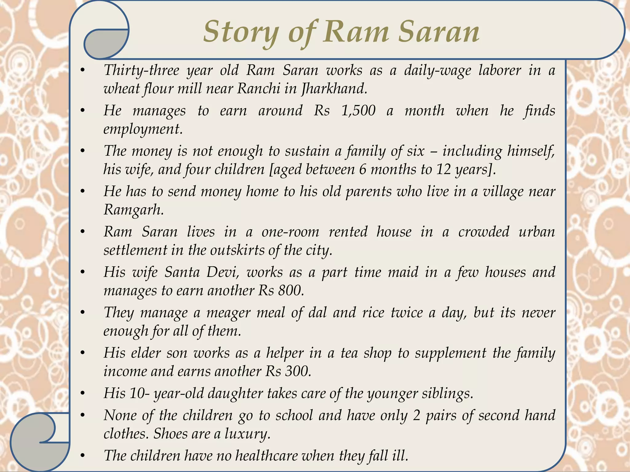 • Thirty-three year old Ram Saran works as a daily-wage laborer in a
wheat flour mill near Ranchi in Jharkhand.
• He manages to earn around Rs 1,500 a month when he finds
employment.
• The money is not enough to sustain a family of six – including himself,
his wife, and four children [aged between 6 months to 12 years].
• He has to send money home to his old parents who live in a village near
Ramgarh.
• Ram Saran lives in a one-room rented house in a crowded urban
settlement in the outskirts of the city.
• His wife Santa Devi, works as a part time maid in a few houses and
manages to earn another Rs 800.
• They manage a meager meal of dal and rice twice a day, but its never
enough for all of them.
• His elder son works as a helper in a tea shop to supplement the family
income and earns another Rs 300.
• His 10- year-old daughter takes care of the younger siblings.
• None of the children go to school and have only 2 pairs of second hand
clothes. Shoes are a luxury.
• The children have no healthcare when they fall ill.
Story of Ram Saran
 