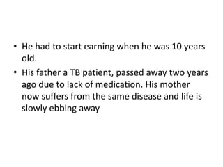 • He had to start earning when he was 10 years
old.
• His father a TB patient, passed away two years
ago due to lack of medication. His mother
now suffers from the same disease and life is
slowly ebbing away
 
