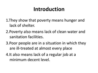 Introduction
1.They show that poverty means hunger and
lack of shelter.
2.Poverty also means lack of clean water and
sanitation facilities.
3.Poor people are in a situation in which they
are ill-treated at almost every place
4.It also means lack of a regular job at a
minimum decent level.
 