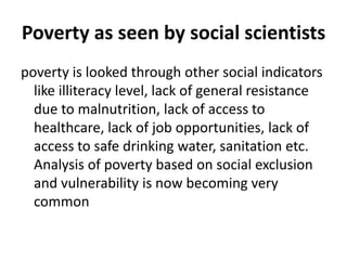 Poverty as seen by social scientists
poverty is looked through other social indicators
like illiteracy level, lack of general resistance
due to malnutrition, lack of access to
healthcare, lack of job opportunities, lack of
access to safe drinking water, sanitation etc.
Analysis of poverty based on social exclusion
and vulnerability is now becoming very
common
 
