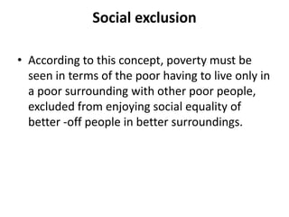 Social exclusion
• According to this concept, poverty must be
seen in terms of the poor having to live only in
a poor surrounding with other poor people,
excluded from enjoying social equality of
better -off people in better surroundings.
 