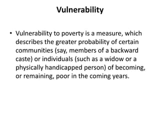 Vulnerability
• Vulnerability to poverty is a measure, which
describes the greater probability of certain
communities (say, members of a backward
caste) or individuals (such as a widow or a
physically handicapped person) of becoming,
or remaining, poor in the coming years.
 