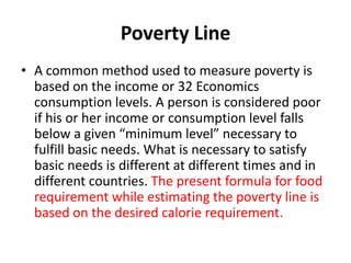 Poverty Line
• A common method used to measure poverty is
based on the income or 32 Economics
consumption levels. A person is considered poor
if his or her income or consumption level falls
below a given “minimum level” necessary to
fulfill basic needs. What is necessary to satisfy
basic needs is different at different times and in
different countries. The present formula for food
requirement while estimating the poverty line is
based on the desired calorie requirement.
 
