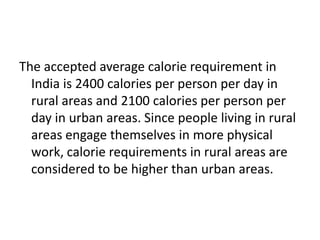 The accepted average calorie requirement in
India is 2400 calories per person per day in
rural areas and 2100 calories per person per
day in urban areas. Since people living in rural
areas engage themselves in more physical
work, calorie requirements in rural areas are
considered to be higher than urban areas.
 