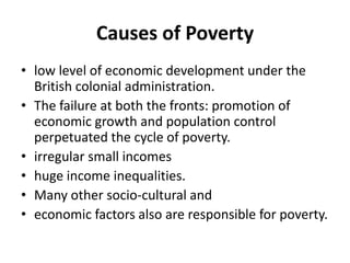 Causes of Poverty
• low level of economic development under the
British colonial administration.
• The failure at both the fronts: promotion of
economic growth and population control
perpetuated the cycle of poverty.
• irregular small incomes
• huge income inequalities.
• Many other socio-cultural and
• economic factors also are responsible for poverty.
 