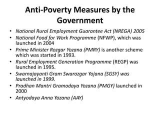 Anti-Poverty Measures by the
Government
• National Rural Employment Guarantee Act (NREGA) 2005
• National Food for Work Programme (NFWP), which was
launched in 2004
• Prime Minister Rozgar Yozana (PMRY) is another scheme
which was started in 1993.
• Rural Employment Generation Programme (REGP) was
launched in 1995.
• Swarnajayanti Gram Swarozgar Yojana (SGSY) was
launched in 1999.
• Pradhan Mantri Gramodaya Yozana (PMGY) launched in
2000
• Antyodaya Anna Yozana (AAY)
 