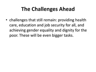 The Challenges Ahead
• challenges that still remain: providing health
care, education and job security for all, and
achieving gender equality and dignity for the
poor. These will be even bigger tasks.
 