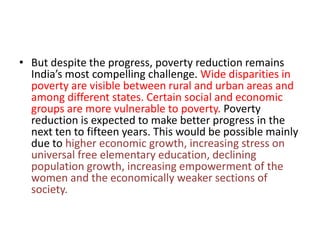 • But despite the progress, poverty reduction remains
India’s most compelling challenge. Wide disparities in
poverty are visible between rural and urban areas and
among different states. Certain social and economic
groups are more vulnerable to poverty. Poverty
reduction is expected to make better progress in the
next ten to fifteen years. This would be possible mainly
due to higher economic growth, increasing stress on
universal free elementary education, declining
population growth, increasing empowerment of the
women and the economically weaker sections of
society.
 