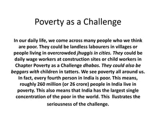 Poverty as a Challenge
In our daily life, we come across many people who we think
are poor. They could be landless labourers in villages or
people living in overcrowded jhuggis in cities. They could be
daily wage workers at construction sites or child workers in
Chapter Poverty as a Challenge dhabas. They could also be
beggars with children in tatters. We see poverty all around us.
In fact, every fourth person in India is poor. This means,
roughly 260 million (or 26 crore) people in India live in
poverty. This also means that India has the largest single
concentration of the poor in the world. This llustrates the
seriousness of the challenge.
 