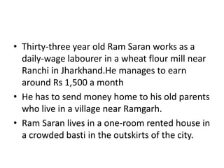 • Thirty-three year old Ram Saran works as a
daily-wage labourer in a wheat flour mill near
Ranchi in Jharkhand.He manages to earn
around Rs 1,500 a month
• He has to send money home to his old parents
who live in a village near Ramgarh.
• Ram Saran lives in a one-room rented house in
a crowded basti in the outskirts of the city.
 