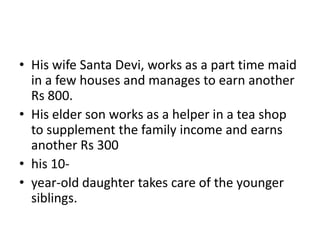 • His wife Santa Devi, works as a part time maid
in a few houses and manages to earn another
Rs 800.
• His elder son works as a helper in a tea shop
to supplement the family income and earns
another Rs 300
• his 10-
• year-old daughter takes care of the younger
siblings.
 