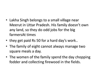 • Lakha Singh belongs to a small village near
Meerut in Uttar Pradesh. His family doesn’t own
any land, so they do odd jobs for the big
farmersAt times
• they get paid Rs 50 for a hard day’s work..
• The family of eight cannot always manage two
square meals a day.
• The women of the family spend the day chopping
fodder and collecting firewood in the fields.
 