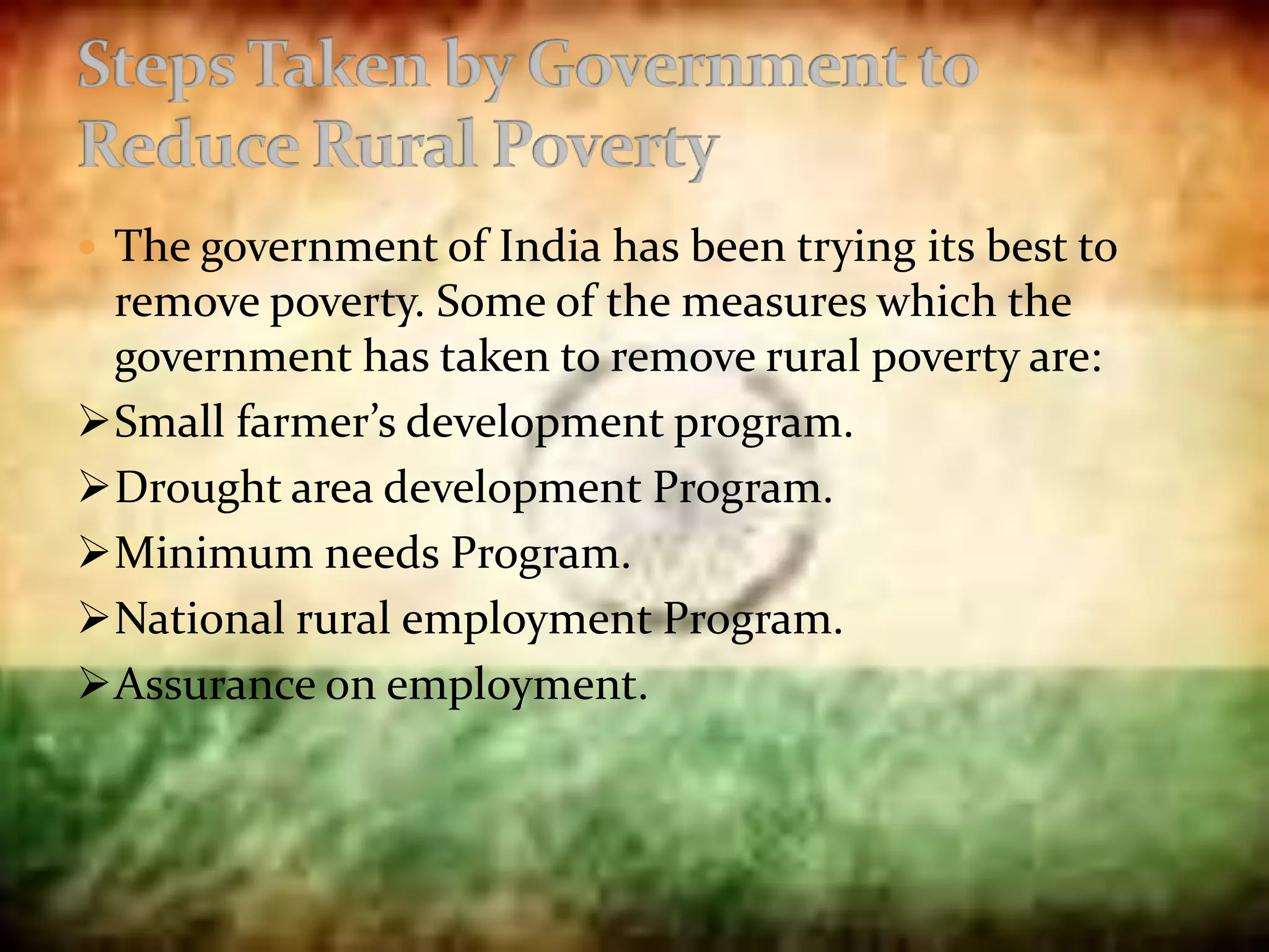  The government of India has been trying its best to
remove poverty. Some of the measures which the
government has taken to remove rural poverty are:
Small farmer’s development program.
Drought area development Program.
Minimum needs Program.
National rural employment Program.
Assurance on employment.
 