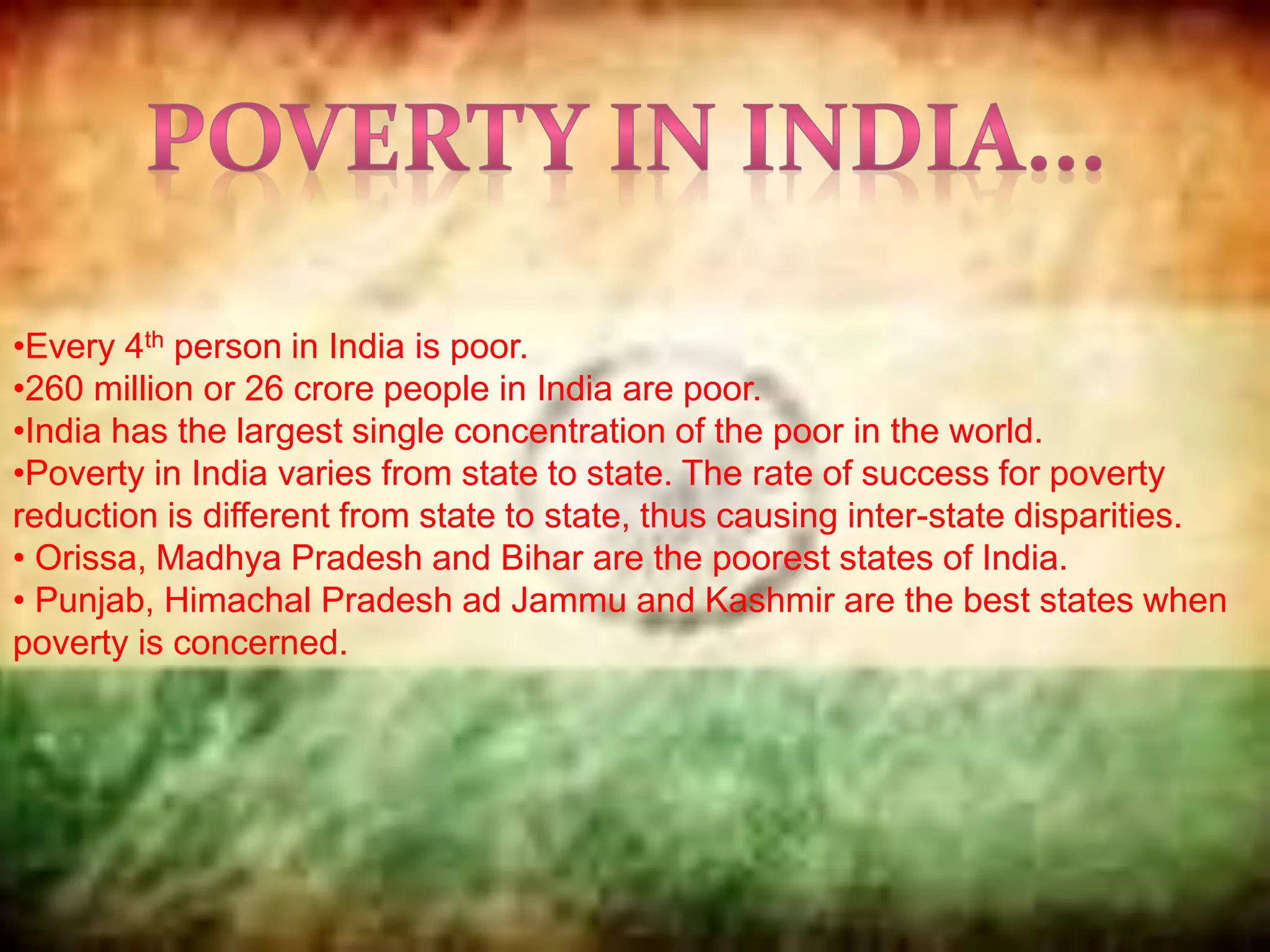 •Every 4th person in India is poor.
•260 million or 26 crore people in India are poor.
•India has the largest single concentration of the poor in the world.
•Poverty in India varies from state to state. The rate of success for poverty
reduction is different from state to state, thus causing inter-state disparities.
• Orissa, Madhya Pradesh and Bihar are the poorest states of India.
• Punjab, Himachal Pradesh ad Jammu and Kashmir are the best states when
poverty is concerned.
 
