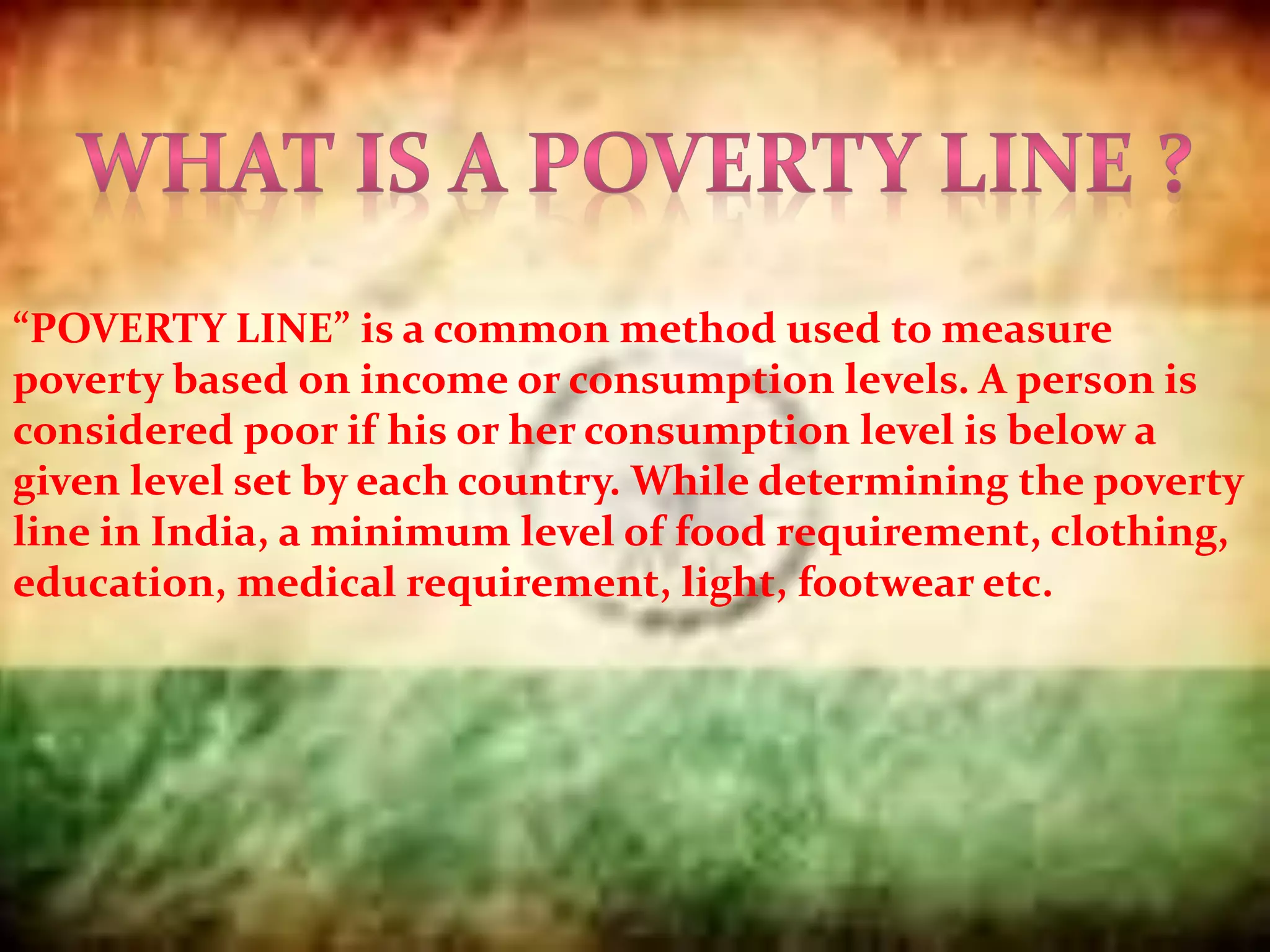 “POVERTY LINE” is a common method used to measure
poverty based on income or consumption levels. A person is
considered poor if his or her consumption level is below a
given level set by each country. While determining the poverty
line in India, a minimum level of food requirement, clothing,
education, medical requirement, light, footwear etc.
 