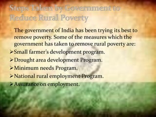  The government of India has been trying its best to
remove poverty. Some of the measures which the
government has taken to remove rural poverty are:
Small farmer’s development program.
Drought area development Program.
Minimum needs Program.
National rural employment Program.
Assurance on employment.
 