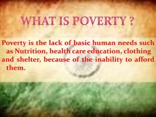 Poverty is the lack of basic human needs such
as Nutrition, health care education, clothing
and shelter, because of the inability to afford
them.
 